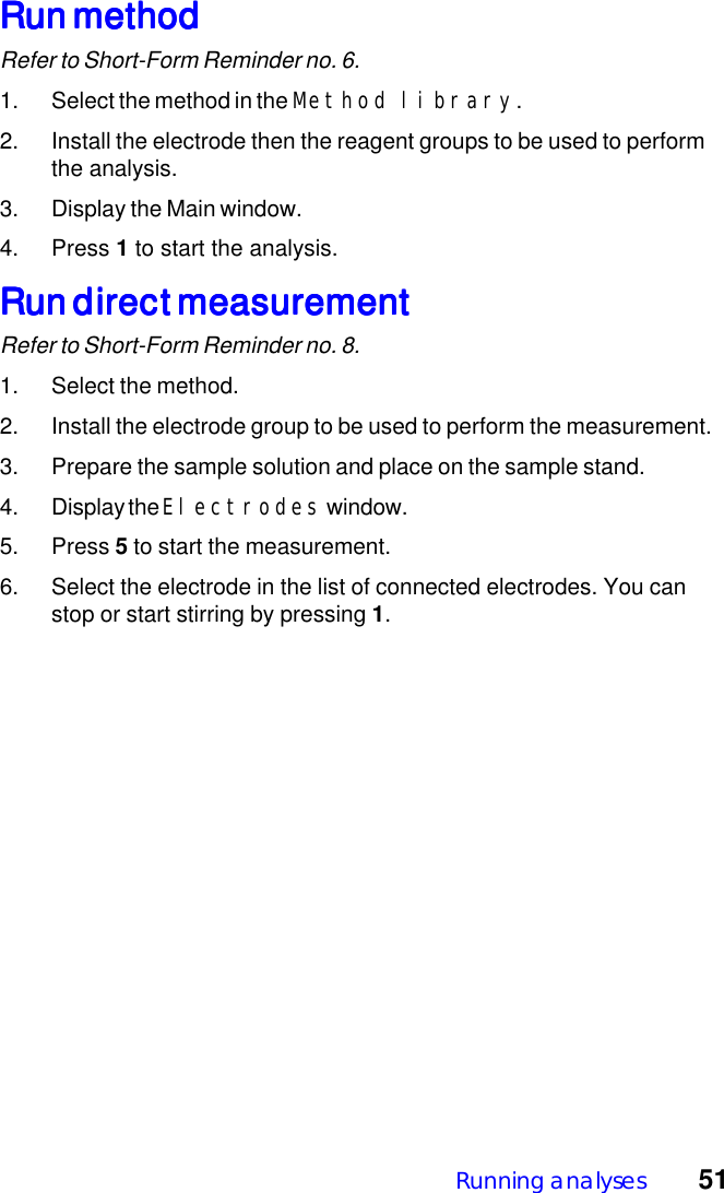 Running analyses  51Run methodRun methodRun methodRun methodRun methodRefer to Short-Form Reminder no. 6.1. Select the method in the Method library.2. Install the electrode then the reagent groups to be used to performthe analysis.3. Display the Main window.4. Press 1 to start the analysis.Run direct measurementRun direct measurementRun direct measurementRun direct measurementRun direct measurementRefer to Short-Form Reminder no. 8.1. Select the method.2. Install the electrode group to be used to perform the measurement.3. Prepare the sample solution and place on the sample stand.4. Display the Electrodes window.5. Press 5 to start the measurement.6. Select the electrode in the list of connected electrodes. You canstop or start stirring by pressing 1.
