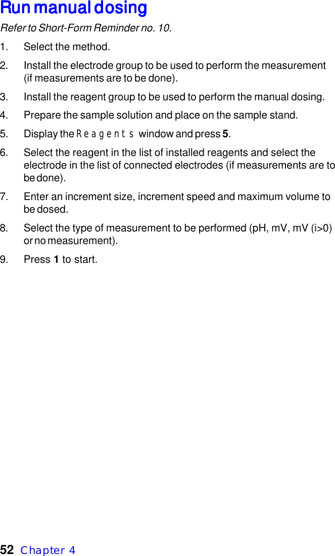 52  Chapter  4Run manual dosingRun manual dosingRun manual dosingRun manual dosingRun manual dosingRefer to Short-Form Reminder no. 10.1. Select the method.2. Install the electrode group to be used to perform the measurement(if measurements are to be done).3. Install the reagent group to be used to perform the manual dosing.4. Prepare the sample solution and place on the sample stand.5. Display the Reagents window and press 5.6. Select the reagent in the list of installed reagents and select theelectrode in the list of connected electrodes (if measurements are tobe done).7. Enter an increment size, increment speed and maximum volume tobe dosed.8. Select the type of measurement to be performed (pH, mV, mV (i>0)or no measurement).9. Press 1 to start.