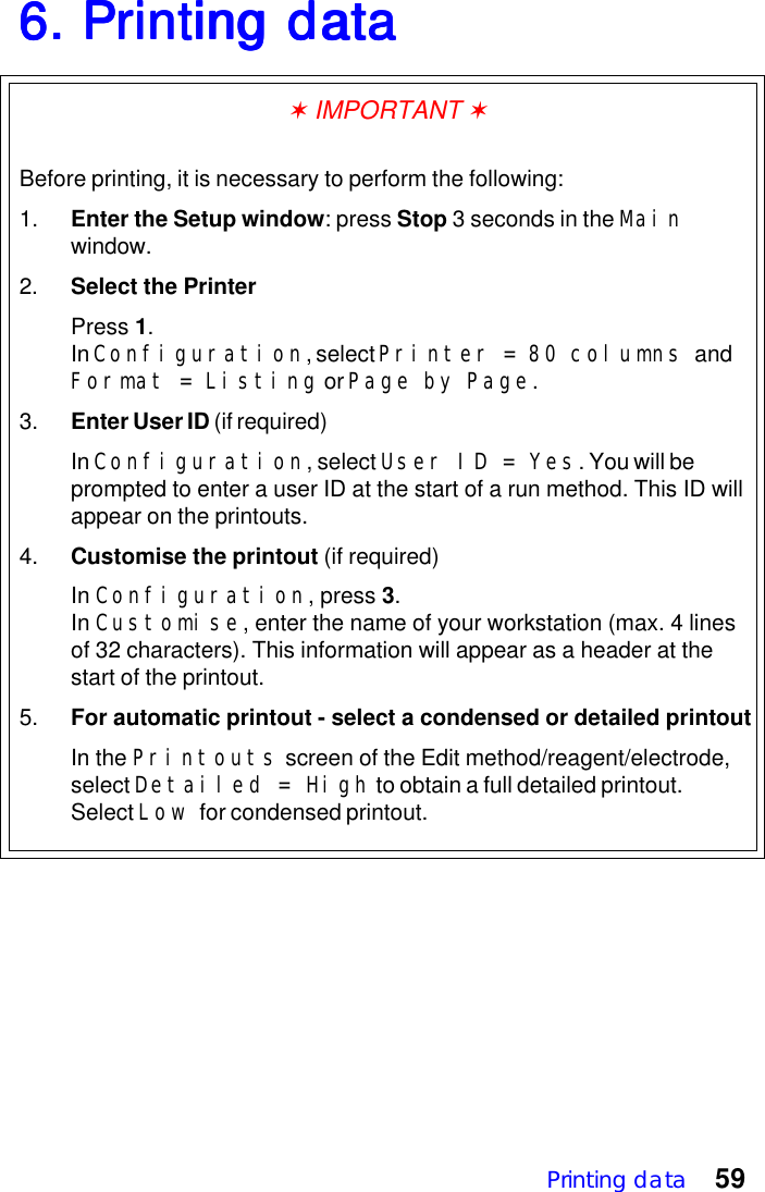 Printing data 596. Printing data6. Printing data6. Printing data6. Printing data6. Printing data✶ IMPORTANT ✶Before printing, it is necessary to perform the following:1. Enter the Setup window: press Stop 3 seconds in the Mainwindow.2. Select the PrinterPress 1.In Configuration, select Printer = 80 columns andFormat = Listing or Page by Page.3. Enter User ID (if required)In Configuration, select User ID = Yes. You will beprompted to enter a user ID at the start of a run method. This ID willappear on the printouts.4. Customise the printout (if required)In Configuration, press 3.In Customise, enter the name of your workstation (max. 4 linesof 32 characters). This information will appear as a header at thestart of the printout.5. For automatic printout - select a condensed or detailed printoutIn the Printouts screen of the Edit method/reagent/electrode,select Detailed = High to obtain a full detailed printout.Select Low for condensed printout.