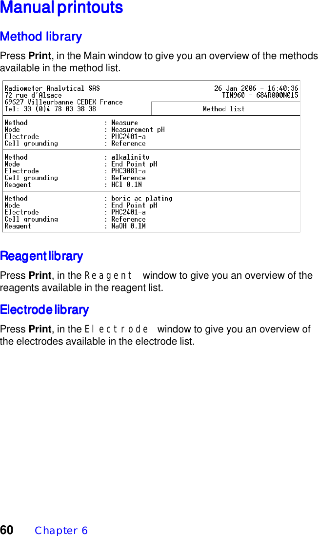 60  Chapter  6Manual printoutsManual printoutsManual printoutsManual printoutsManual printoutsMethod libraryMethod libraryMethod libraryMethod libraryMethod libraryPress Print, in the Main window to give you an overview of the methodsavailable in the method list.Reagent libraryReagent libraryReagent libraryReagent libraryReagent libraryPress Print, in the Reagent window to give you an overview of thereagents available in the reagent list.Electrode libraryElectrode libraryElectrode libraryElectrode libraryElectrode libraryPress Print, in the Electrode window to give you an overview ofthe electrodes available in the electrode list.