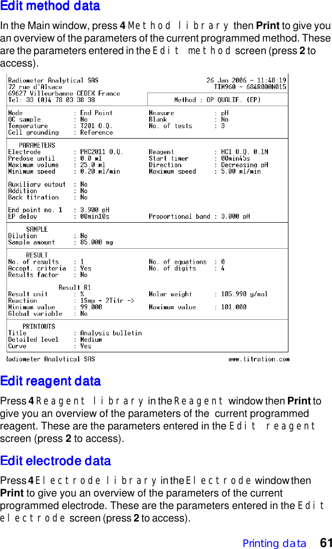 Printing data 61Edit method dataEdit method dataEdit method dataEdit method dataEdit method dataIn the Main window, press 4 Method library then Print to give youan overview of the parameters of the current programmed method. Theseare the parameters entered in the Edit method screen (press 2 toaccess).Edit reagent dataEdit reagent dataEdit reagent dataEdit reagent dataEdit reagent dataPress 4 Reagent library in the Reagent window then Print togive you an overview of the parameters of the  current programmedreagent. These are the parameters entered in the Edit reagentscreen (press 2 to access).Edit electrode dataEdit electrode dataEdit electrode dataEdit electrode dataEdit electrode dataPress 4 Electrode library in the Electrode window thenPrint to give you an overview of the parameters of the currentprogrammed electrode. These are the parameters entered in the Editelectrode screen (press 2 to access).