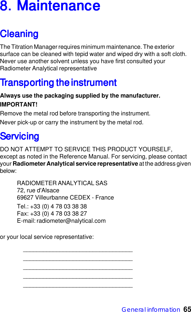 General information  658. Maintenance8. Maintenance8. Maintenance8. Maintenance8. MaintenanceCleaningCleaningCleaningCleaningCleaningThe Titration Manager requires minimum maintenance. The exteriorsurface can be cleaned with tepid water and wiped dry with a soft cloth.Never use another solvent unless you have first consulted yourRadiometer Analytical representativeTTTTTransporransporransporransporransporting the instrumentting the instrumentting the instrumentting the instrumentting the instrumentAlways use the packaging supplied by the manufacturer.IMPORTANT!Remove the metal rod before transporting the instrument.Never pick-up or carry the instrument by the metal rod.ServicingServicingServicingServicingServicingDO NOT ATTEMPT TO SERVICE THIS PRODUCT YOURSELF,except as noted in the Reference Manual. For servicing, please contactyour Radiometer Analytical service representative at the address givenbelow:RADIOMETER ANALYTICAL SAS72, rue d'Alsace69627 Villeurbanne CEDEX - FranceTel.: +33 (0) 4 78 03 38 38Fax: +33 (0) 4 78 03 38 27E-mail: radiometer@nalytical.comor your local service representative:_____________________________________________________________________________________________________________________________________________________________________