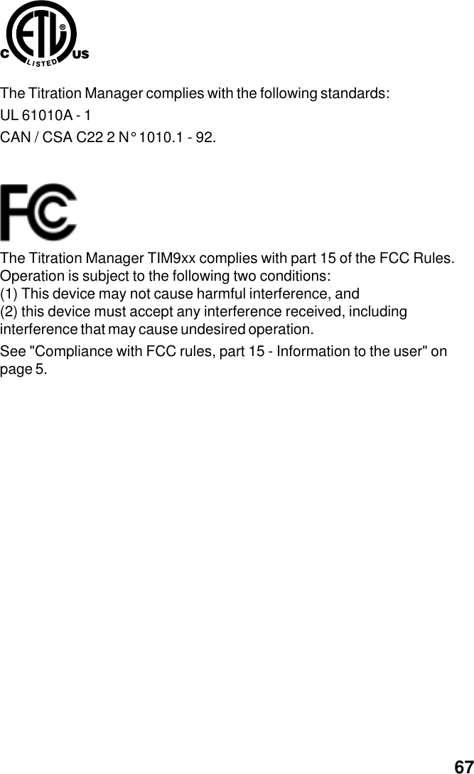 General information  67The Titration Manager complies with the following standards:UL 61010A - 1CAN / CSA C22 2 N&deg; 1010.1 - 92.The Titration Manager TIM9xx complies with part 15 of the FCC Rules.Operation is subject to the following two conditions:(1) This device may not cause harmful interference, and(2) this device must accept any interference received, includinginterference that may cause undesired operation.See "Compliance with FCC rules, part 15 - Information to the user" onpage 5.
