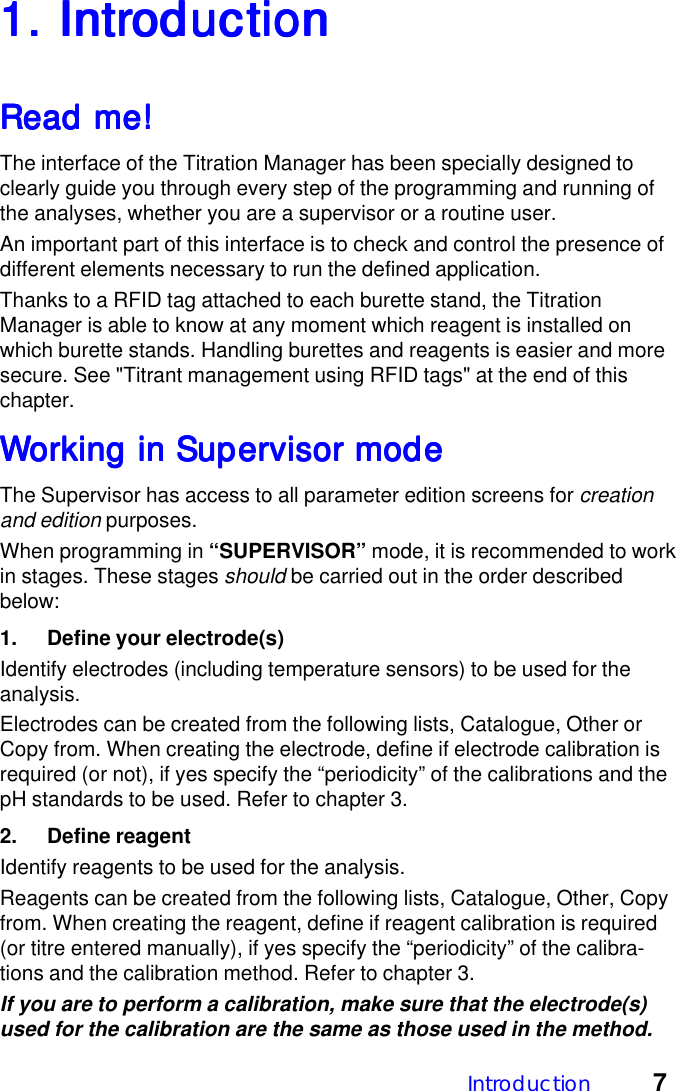 Introduction 71. Intr1. Intr1. Intr1. Intr1. IntroductionoductionoductionoductionoductionRead me!Read me!Read me!Read me!Read me!The interface of the Titration Manager has been specially designed toclearly guide you through every step of the programming and running ofthe analyses, whether you are a supervisor or a routine user.An important part of this interface is to check and control the presence ofdifferent elements necessary to run the defined application.Thanks to a RFID tag attached to each burette stand, the TitrationManager is able to know at any moment which reagent is installed onwhich burette stands. Handling burettes and reagents is easier and moresecure. See "Titrant management using RFID tags" at the end of thischapter.WWWWWorking in Supervisor modeorking in Supervisor modeorking in Supervisor modeorking in Supervisor modeorking in Supervisor modeThe Supervisor has access to all parameter edition screens for creationand edition purposes.When programming in &ldquo;SUPERVISOR&rdquo; mode, it is recommended to workin stages. These stages should be carried out in the order describedbelow:1. Define your electrode(s)Identify electrodes (including temperature sensors) to be used for theanalysis.Electrodes can be created from the following lists, Catalogue, Other orCopy from. When creating the electrode, define if electrode calibration isrequired (or not), if yes specify the &ldquo;periodicity&rdquo; of the calibrations and thepH standards to be used. Refer to chapter 3.2. Define reagentIdentify reagents to be used for the analysis.Reagents can be created from the following lists, Catalogue, Other, Copyfrom. When creating the reagent, define if reagent calibration is required(or titre entered manually), if yes specify the &ldquo;periodicity&rdquo; of the calibra-tions and the calibration method. Refer to chapter 3.If you are to perform a calibration, make sure that the electrode(s)used for the calibration are the same as those used in the method.