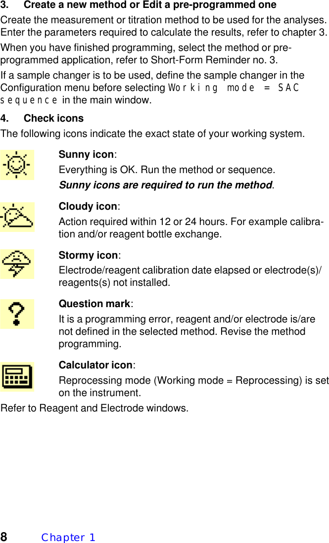 8Chapter  13. Create a new method or Edit a pre-programmed oneCreate the measurement or titration method to be used for the analyses.Enter the parameters required to calculate the results, refer to chapter 3.When you have finished programming, select the method or pre-programmed application, refer to Short-Form Reminder no. 3.If a sample changer is to be used, define the sample changer in theConfiguration menu before selecting Working mode = SACsequence in the main window.4. Check iconsThe following icons indicate the exact state of your working system.Sunny icon:Everything is OK. Run the method or sequence.Sunny icons are required to run the method.Cloudy icon:Action required within 12 or 24 hours. For example calibra-tion and/or reagent bottle exchange.Stormy icon:Electrode/reagent calibration date elapsed or electrode(s)/reagents(s) not installed.Question mark:It is a programming error, reagent and/or electrode is/arenot defined in the selected method. Revise the methodprogramming.Calculator icon:Reprocessing mode (Working mode = Reprocessing) is seton the instrument.Refer to Reagent and Electrode windows.