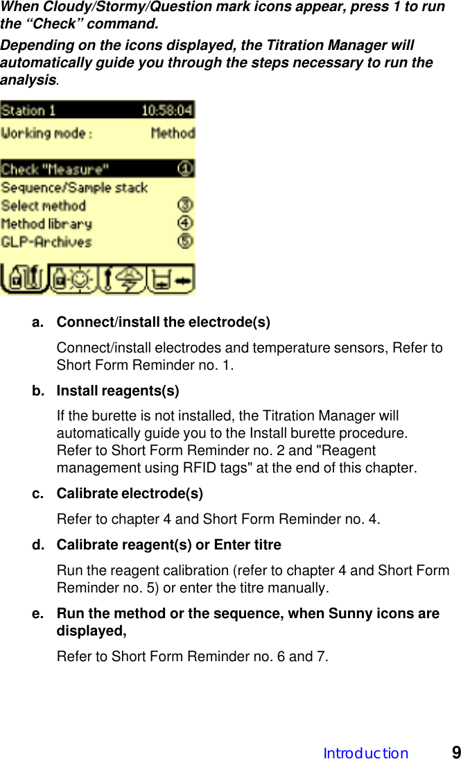 Introduction 9When Cloudy/Stormy/Question mark icons appear, press 1 to runthe &ldquo;Check&rdquo; command.Depending on the icons displayed, the Titration Manager willautomatically guide you through the steps necessary to run theanalysis.a. Connect/install the electrode(s)Connect/install electrodes and temperature sensors, Refer toShort Form Reminder no. 1.b. Install reagents(s)If the burette is not installed, the Titration Manager willautomatically guide you to the Install burette procedure.Refer to Short Form Reminder no. 2 and "Reagentmanagement using RFID tags" at the end of this chapter.c. Calibrate electrode(s)Refer to chapter 4 and Short Form Reminder no. 4.d. Calibrate reagent(s) or Enter titreRun the reagent calibration (refer to chapter 4 and Short FormReminder no. 5) or enter the titre manually.e. Run the method or the sequence, when Sunny icons aredisplayed,Refer to Short Form Reminder no. 6 and 7.