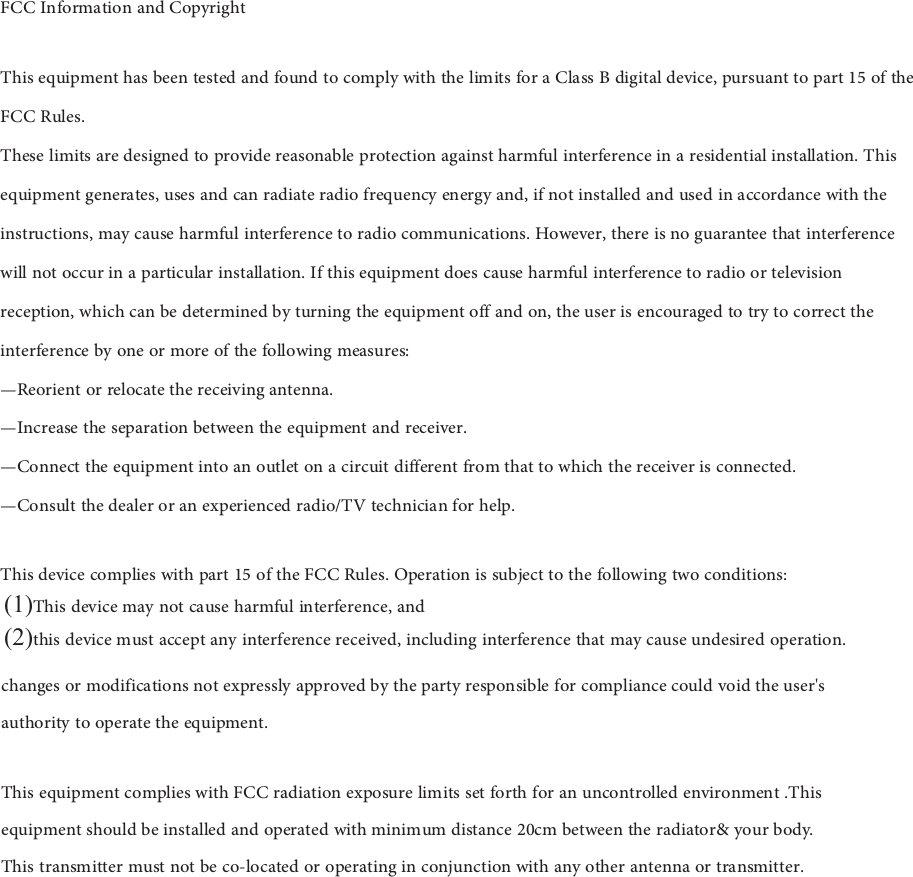 FCC Information and Copyright This equipment has been tested and found to comply with the limits for a Class B digital device, pursuant to part 15 of the FCC Rules. These limits are designed to provide reasonable protection against harmful interference in a residential installation. This equipment generates, uses and can radiate radio frequency energy and, if not installed and used in accordance with the instructions, may cause harmful interference to radio communications. However, there is no guarantee that interference will not occur in a particular installation. If this equipment does cause harmful interference to radio or television reception, which can be determined by turning the equipment off and on, the user is encouraged to try to correct the interference by one or more of the following measures: —Reorient or relocate the receiving antenna. —Increase the separation between the equipment and receiver. —Connect the equipment into an outlet on a circuit different from that to which the receiver is connected.—Consult the dealer or an experienced radio/TV technician for help. This device complies with part 15 of the FCC Rules. Operation is subject to the following two conditions: (1)This device may not cause harmful interference, and(2)this device must accept any interference received, including interference that may cause undesired operation. changes or modifications not expressly approved by the party responsible for compliance could void the user&apos;s authority to operate the equipment. This equipment complies with FCC radiation exposure limits set forth for an uncontrolled environment .This equipment should be installed and operated with minimum distance 20cm between the radiator&amp; your body.  This transmitter must not be co-located or operating in conjunction with any other antenna or transmitter. 