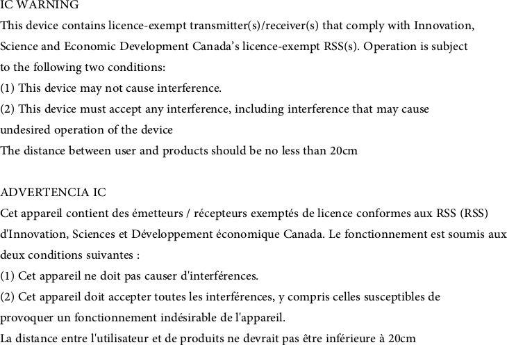 IC WARNINGThis device contains licence-exempt transmitter(s)/receiver(s) that comply with Innovation,Science and Economic Development Canada’s licence-exempt RSS(s). Operation is subjectto the following two conditions:(1) This device may not cause interference.(2) This device must accept any interference, including interference that may causeundesired operation of the deviceThe distance between user and products should be no less than 20cmADVERTENCIA ICCet appareil contient des émetteurs / récepteurs exemptés de licence conformes aux RSS (RSS)d&apos;Innovation, Sciences et Développement économique Canada. Le fonctionnement est soumis auxdeux conditions suivantes :(1) Cet appareil ne doit pas causer d&apos;interférences.(2) Cet appareil doit accepter toutes les interférences, y compris celles susceptibles deprovoquer un fonctionnement indésirable de l&apos;appareil.La distance entre l&apos;utilisateur et de produits ne devrait pas être inférieure à 20cm