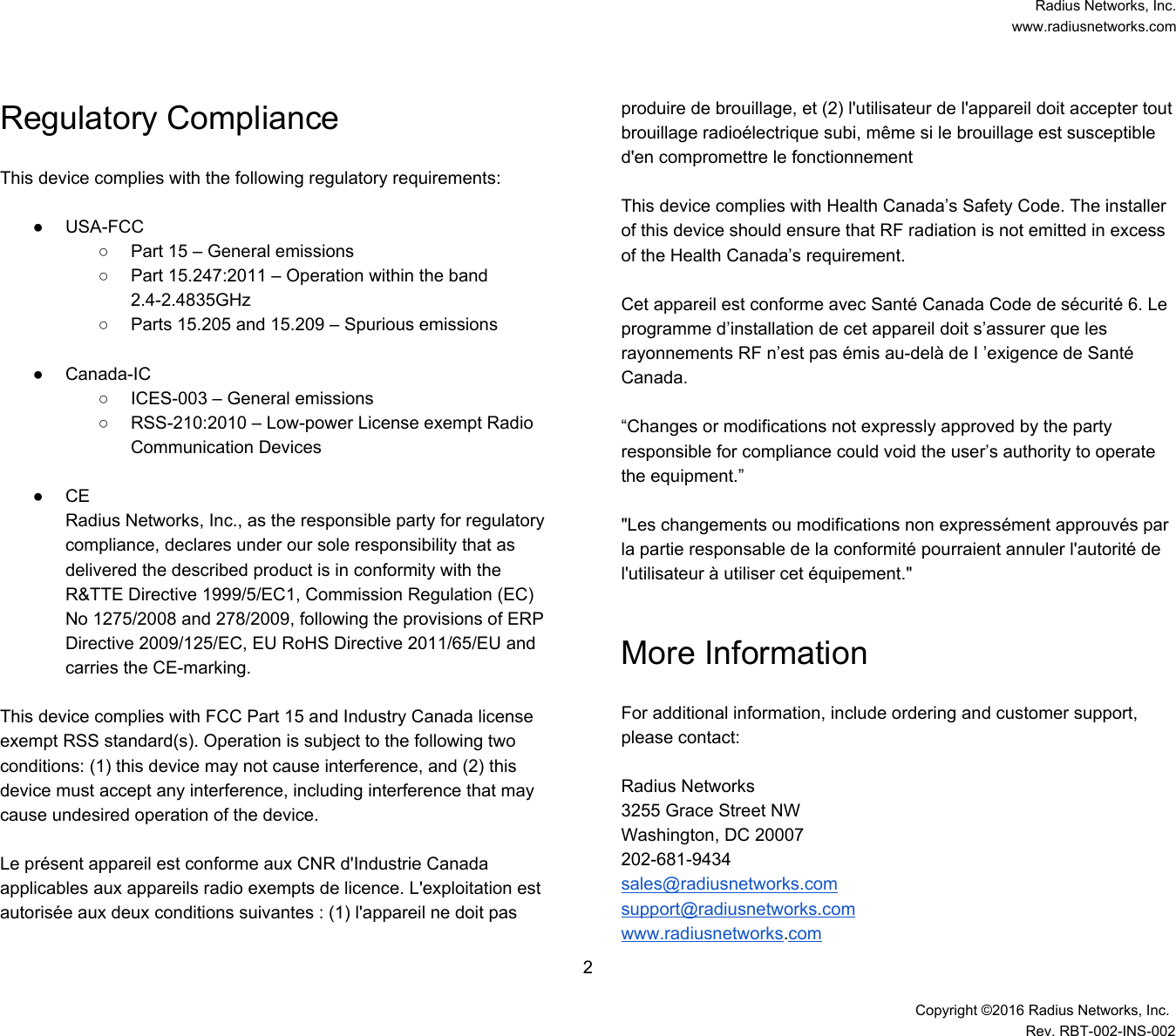  Radius Networks, Inc. www.radiusnetworks.com Regulatory Compliance  This device complies with the following regulatory requirements:  ● USA-FCC ○ Part 15 – General emissions ○ Part 15.247:2011 – Operation within the band 2.4-2.4835GHz ○ Parts 15.205 and 15.209 – Spurious emissions  ● Canada-IC ○ ICES-003 – General emissions ○ RSS-210:2010 – Low-power License exempt Radio Communication Devices  ● CE Radius Networks, Inc., as the responsible party for regulatory compliance, declares under our sole responsibility that as delivered the described product is in conformity with the R&amp;TTE Directive 1999/5/EC1, Commission Regulation (EC) No 1275/2008 and 278/2009, following the provisions of ERP Directive 2009/125/EC, EU RoHS Directive 2011/65/EU and carries the CE-marking.  This device complies with FCC Part 15 and Industry Canada license exempt RSS standard(s). Operation is subject to the following two conditions: (1) this device may not cause interference, and (2) this device must accept any interference, including interference that may cause undesired operation of the device.   Le présent appareil est conforme aux CNR d&apos;Industrie Canada applicables aux appareils radio exempts de licence. L&apos;exploitation est autorisée aux deux conditions suivantes : (1) l&apos;appareil ne doit pas produire de brouillage, et (2) l&apos;utilisateur de l&apos;appareil doit accepter tout brouillage radioélectrique subi, même si le brouillage est susceptible d&apos;en compromettre le fonctionnement   This device complies with Health Canada’s Safety Code. The installer of this device should ensure that RF radiation is not emitted in excess of the Health Canada’s requirement.   Cet appareil est conforme avec Santé Canada Code de sécurité 6. Le programme d’installation de cet appareil doit s’assurer que les rayonnements RF n’est pas émis au-delà de I ’exigence de Santé Canada.   “Changes or modifications not expressly approved by the party responsible for compliance could void the user’s authority to operate the equipment.”   &quot;Les changements ou modifications non expressément approuvés par la partie responsable de la conformité pourraient annuler l&apos;autorité de l&apos;utilisateur à utiliser cet équipement.&quot;  More Information  For additional information, include ordering and customer support, please contact:  Radius Networks 3255 Grace Street NW Washington, DC 20007 202-681-9434 sales@radiusnetworks.com support@radiusnetworks.com www.radiusnetworks.com 2  Copyright ©2016 Radius Networks, Inc. Rev. RBT-002-INS-002 