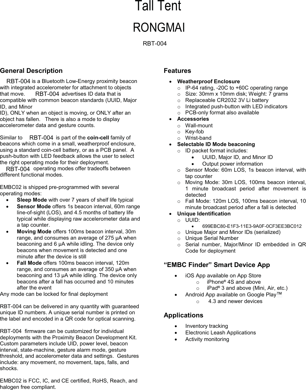 RBT-004  firmware can be customized for individual RBT-004 can be delivered in any quantity with guaranteed General Description is a Bluetooth Low-Energy proximity beacon with integrated accelerometer for attachment to objects that move.    advertises ID data that is compatible with common beacon standards (UUID, Major ID, and Minor ID), ONLY when an object is moving, or ONLY after an object has fallen.   There is also a mode to display accelerometer data and gesture counts. Similar to  is part of the coin-cell family of beacons which come in a small, weatherproof enclosure, using a standard coin-cell battery, or as a PCB panel.  A push-button with LED feedback allows the user to select the right operating mode for their deployment.   operating modes offer tradeoffs between different functional modes. EMBC02 is shipped pre-programmed with several operating modes: xSleep Mode with over 7 years of shelf life typical xSensor Mode offers 1s beacon interval, 60m range line-of-sight (LOS), and 4.5 months of battery life typical while displaying raw accelerometer data and a tap counter. xMoving Mode offers 100ms beacon interval, 30m range, and consumes an average of 275 µA when beaconing and 6 µA while idling. The device only beacons when movement is detected and one minute after the device is still xFall Mode offers 100ms beacon interval, 120m range, and consumes an average of 350 µA when beaconing and 13 µA while idling. The device only beacons after a fall has occurred and 10 minutes after the event Any mode can be locked for final deployment unique ID numbers. A unique serial number is printed on the label and encoded in a QR code for optical scanning. deployments with the Proximity Beacon Development Kit.  Custom parameters include UID, power level, beacon interval, state-machine, gesture alarm mode, gesture threshold, and accelerometer data and settings.  Gestures include: any movement, no movement, taps, falls, and shocks. EMBC02 is FCC, IC, and CE certified, RoHS, Reach, and halogen free compliant. Features  xWeatherproof Enclosure  o  IP-64 rating, -20C to +60C operating range o  Size: 30mm x 10mm disk; Weight: 7 grams  o  Replaceable CR2032 3V Li battery o  Integrated push-button with LED indicators o  PCB-only format also available xAccessories o Wall-mount o Key-fob o Wrist-band xSelectable ID Mode beaconing o  ID packet format includes: x  UUID, Major ID, and Minor ID x  Output power information oSensor Mode: 60m LOS, 1s beacon interval, with tap counter oMoving Mode: 30m LOS, 100ms beacon interval, 1 minute broadcast period after movement is detected oFall Mode: 120m LOS, 100ms beacon interval, 10 minute broadcast period after a fall is detected x Unique Identification o UUID: x 699EBC80-E1F3-11E3-9A0F-0CF3EE3BC012 oUnique Major and Minor IDs (serialized) oUnique Serial Number  oSerial number, Major/Minor ID embedded in QR Code for deployment “EMBC Finder” Smart Device App x  iOS App available on App Store o iPhone® 4S and above o iPad® 3 and above (Mini, Air, etc.) x  Android App available on Google Play™ o   4.3 and newer devices Applications xInventory tracking xElectronic Leash Applications xActivity monitoring    RONGMAITall TentRBT-004RBT-004RBT-004RBT-004RBT-004