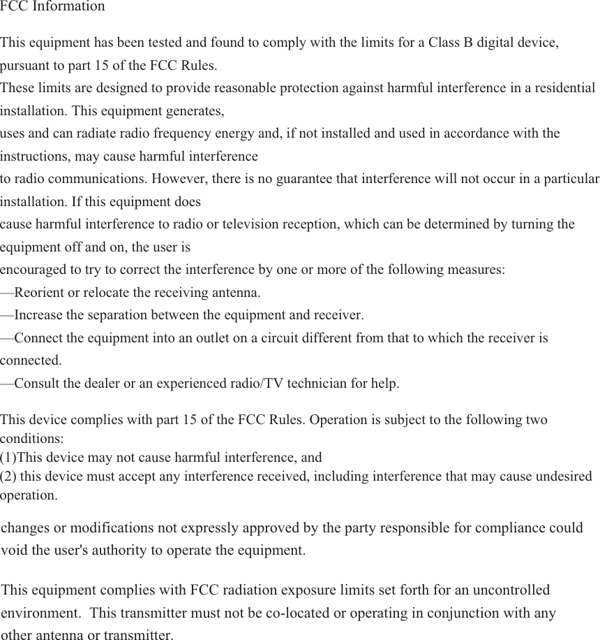 FCC Information  This equipment has been tested and found to comply with the limits for a Class B digital device, pursuant to part 15 of the FCC Rules. These limits are designed to provide reasonable protection against harmful interference in a residential installation. This equipment generates, uses and can radiate radio frequency energy and, if not installed and used in accordance with the instructions, may cause harmful interference to radio communications. However, there is no guarantee that interference will not occur in a particular installation. If this equipment does cause harmful interference to radio or television reception, which can be determined by turning the equipment off and on, the user is encouraged to try to correct the interference by one or more of the following measures: —Reorient or relocate the receiving antenna. —Increase the separation between the equipment and receiver. —Connect the equipment into an outlet on a circuit different from that to which the receiver is connected.—Consult the dealer or an experienced radio/TV technician for help. This device complies with part 15 of the FCC Rules. Operation is subject to the following two conditions: (1)This device may not cause harmful interference, and  (2) this device must accept any interference received, including interference that may cause undesired operation. changes or modifications not expressly approved by the party responsible for compliance could void the user&apos;s authority to operate the equipment. This equipment complies with FCC radiation exposure limits set forth for an uncontrolled environment. This transmitter must not be co-located or operating in conjunction with any other antenna or transmitter. 
