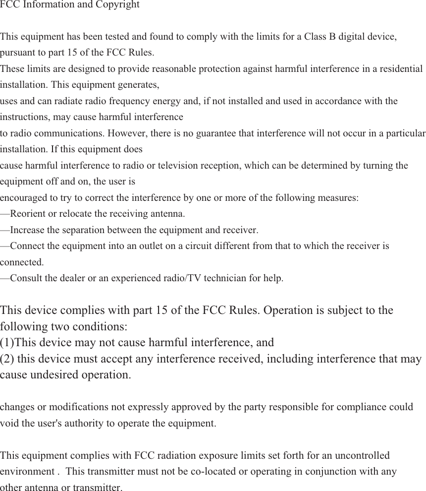 FCC Information and Copyright This equipment has been tested and found to comply with the limits for a Class B digital device, pursuant to part 15 of the FCC Rules. These limits are designed to provide reasonable protection against harmful interference in a residential installation. This equipment generates, uses and can radiate radio frequency energy and, if not installed and used in accordance with the instructions, may cause harmful interference to radio communications. However, there is no guarantee that interference will not occur in a particular installation. If this equipment does cause harmful interference to radio or television reception, which can be determined by turning the equipment off and on, the user is encouraged to try to correct the interference by one or more of the following measures: —Reorient or relocate the receiving antenna. —Increase the separation between the equipment and receiver. —Connect the equipment into an outlet on a circuit different from that to which the receiver is connected.—Consult the dealer or an experienced radio/TV technician for help. This device complies with part 15 of the FCC Rules. Operation is subject to the following two conditions: (1)This device may not cause harmful interference, and(2) this device must accept any interference received, including interference that maycause undesired operation.changes or modifications not expressly approved by the party responsible for compliance could void the user&apos;s authority to operate the equipment. This equipment complies with FCC radiation exposure limits set forth for an uncontrolled environment . This transmitter must not be co-located or operating in conjunction with any other antenna or transmitter. 