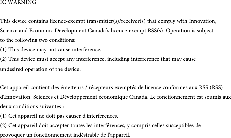 IC WARNINGThis device contains licence-exempt transmitter(s)/receiver(s) that comply with Innovation, Science and Economic Development Canada’s licence-exempt RSS(s). Operation is subjectto the following two conditions:(1) This device may not cause interference.(2) This device must accept any interference, including interference that may causeundesired operation of the device.Cet appareil contient des émetteurs / récepteurs exemptés de licence conformes aux RSS (RSS)d&apos;Innovation, Sciences et Développement économique Canada. Le fonctionnement est soumis auxdeux conditions suivantes :(1) Cet appareil ne doit pas causer d&apos;interférences.(2) Cet appareil doit accepter toutes les interférences, y compris celles susceptibles deprovoquer un fonctionnement indésirable de l&apos;appareil.