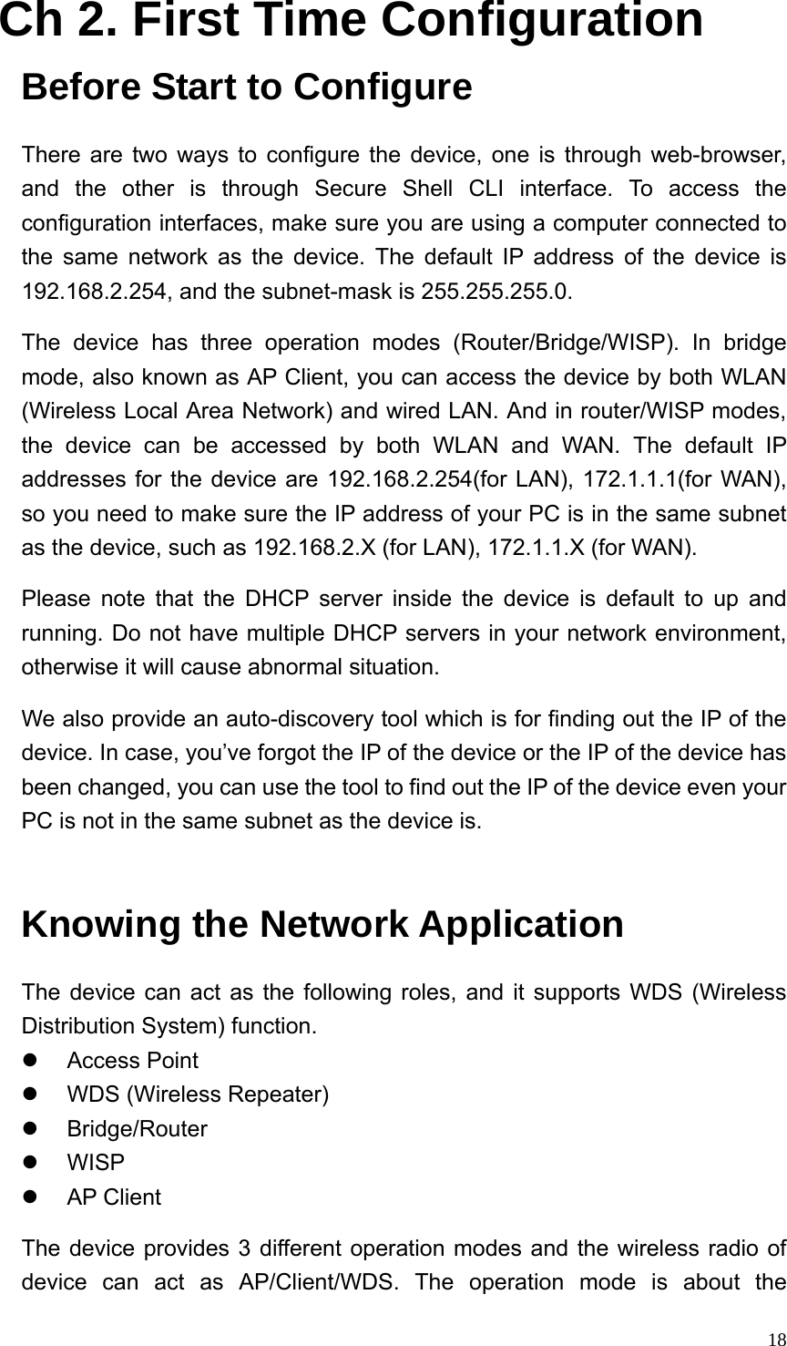  18Ch 2. First Time Configuration Before Start to Configure There are two ways to configure the device, one is through web-browser, and the other is through Secure Shell CLI interface. To access the configuration interfaces, make sure you are using a computer connected to the same network as the device. The default IP address of the device is 192.168.2.254, and the subnet-mask is 255.255.255.0. The device has three operation modes (Router/Bridge/WISP). In bridge mode, also known as AP Client, you can access the device by both WLAN (Wireless Local Area Network) and wired LAN. And in router/WISP modes, the device can be accessed by both WLAN and WAN. The default IP addresses for the device are 192.168.2.254(for LAN), 172.1.1.1(for WAN), so you need to make sure the IP address of your PC is in the same subnet as the device, such as 192.168.2.X (for LAN), 172.1.1.X (for WAN). Please note that the DHCP server inside the device is default to up and running. Do not have multiple DHCP servers in your network environment, otherwise it will cause abnormal situation. We also provide an auto-discovery tool which is for finding out the IP of the device. In case, you’ve forgot the IP of the device or the IP of the device has been changed, you can use the tool to find out the IP of the device even your PC is not in the same subnet as the device is.  Knowing the Network Application The device can act as the following roles, and it supports WDS (Wireless Distribution System) function. z Access Point  z  WDS (Wireless Repeater) z Bridge/Router z WISP z AP Client The device provides 3 different operation modes and the wireless radio of device can act as AP/Client/WDS. The operation mode is about the 