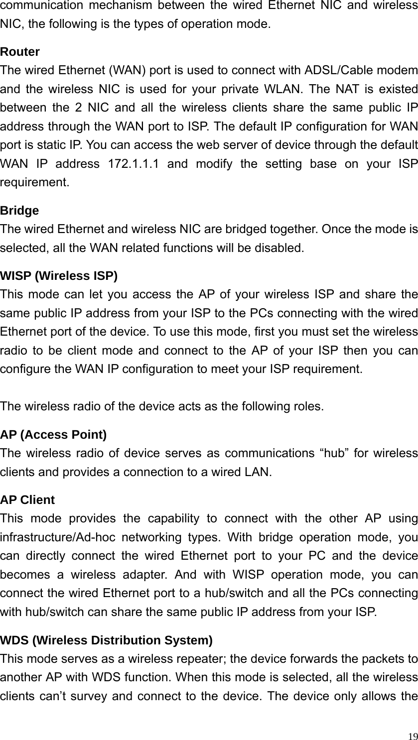  19communication mechanism between the wired Ethernet NIC and wireless NIC, the following is the types of operation mode. Router The wired Ethernet (WAN) port is used to connect with ADSL/Cable modem and the wireless NIC is used for your private WLAN. The NAT is existed between the 2 NIC and all the wireless clients share the same public IP address through the WAN port to ISP. The default IP configuration for WAN port is static IP. You can access the web server of device through the default WAN IP address 172.1.1.1 and modify the setting base on your ISP requirement. Bridge The wired Ethernet and wireless NIC are bridged together. Once the mode is selected, all the WAN related functions will be disabled. WISP (Wireless ISP) This mode can let you access the AP of your wireless ISP and share the same public IP address from your ISP to the PCs connecting with the wired Ethernet port of the device. To use this mode, first you must set the wireless radio to be client mode and connect to the AP of your ISP then you can configure the WAN IP configuration to meet your ISP requirement.  The wireless radio of the device acts as the following roles. AP (Access Point) The wireless radio of device serves as communications “hub” for wireless clients and provides a connection to a wired LAN. AP Client This mode provides the capability to connect with the other AP using infrastructure/Ad-hoc networking types. With bridge operation mode, you can directly connect the wired Ethernet port to your PC and the device becomes a wireless adapter. And with WISP operation mode, you can connect the wired Ethernet port to a hub/switch and all the PCs connecting with hub/switch can share the same public IP address from your ISP. WDS (Wireless Distribution System) This mode serves as a wireless repeater; the device forwards the packets to another AP with WDS function. When this mode is selected, all the wireless clients can’t survey and connect to the device. The device only allows the 