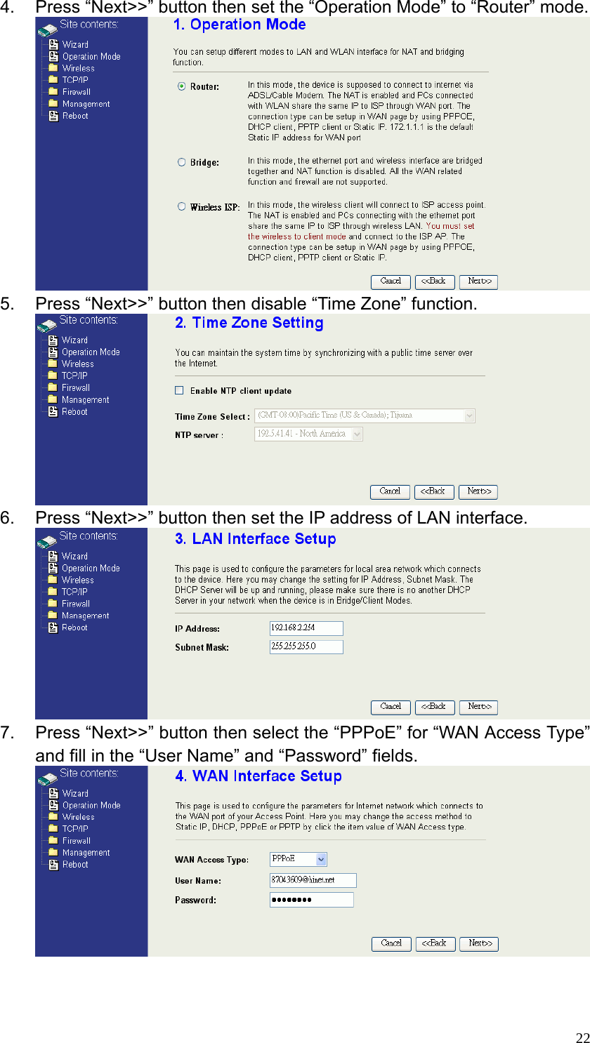  224.  Press “Next&gt;&gt;” button then set the “Operation Mode” to “Router” mode.  5.  Press “Next&gt;&gt;” button then disable “Time Zone” function.  6.  Press “Next&gt;&gt;” button then set the IP address of LAN interface.  7.  Press “Next&gt;&gt;” button then select the “PPPoE” for “WAN Access Type” and fill in the “User Name” and “Password” fields.    