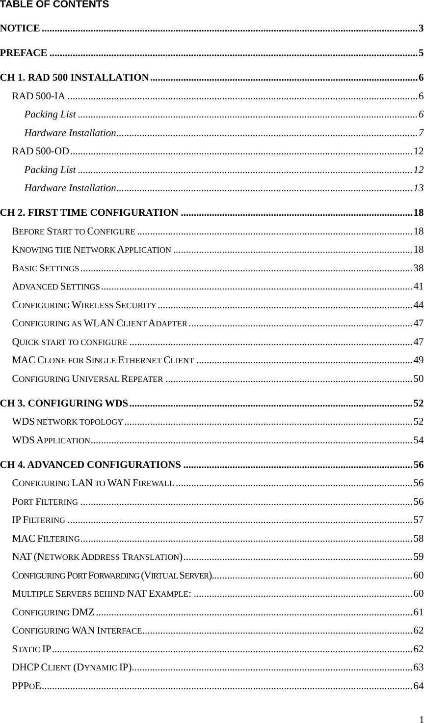 1TABLE OF CONTENTS NOTICE..................................................................................................................................................3 PREFACE ...............................................................................................................................................5 CH 1. RAD 500 INSTALLATION........................................................................................................6 RAD 500-IA ........................................................................................................................................6 Packing List ....................................................................................................................................6 Hardware Installation.....................................................................................................................7 RAD 500-OD.....................................................................................................................................12 Packing List ..................................................................................................................................12 Hardware Installation...................................................................................................................13 CH 2. FIRST TIME CONFIGURATION ..........................................................................................18 BEFORE START TO CONFIGURE ...........................................................................................................18 KNOWING THE NETWORK APPLICATION .............................................................................................18 BASIC SETTINGS.................................................................................................................................38 ADVANCED SETTINGS.........................................................................................................................41 CONFIGURING WIRELESS SECURITY...................................................................................................44 CONFIGURING AS WLAN CLIENT ADAPTER.......................................................................................47 QUICK START TO CONFIGURE ..............................................................................................................47 MAC CLONE FOR SINGLE ETHERNET CLIENT ....................................................................................49 CONFIGURING UNIVERSAL REPEATER ................................................................................................50 CH 3. CONFIGURING WDS..............................................................................................................52 WDS NETWORK TOPOLOGY................................................................................................................52 WDS APPLICATION.............................................................................................................................54 CH 4. ADVANCED CONFIGURATIONS .........................................................................................56 CONFIGURING LAN TO WAN FIREWALL ............................................................................................56 PORT FILTERING .................................................................................................................................56 IP FILTERING ......................................................................................................................................57 MAC FILTERING.................................................................................................................................58 NAT (NETWORK ADDRESS TRANSLATION).........................................................................................59 CONFIGURING PORT FORWARDING (VIRTUAL SERVER)..............................................................................60 MULTIPLE SERVERS BEHIND NAT EXAMPLE: .....................................................................................60 CONFIGURING DMZ...........................................................................................................................61 CONFIGURING WAN INTERFACE.........................................................................................................62 STATIC IP............................................................................................................................................62 DHCP CLIENT (DYNAMIC IP).............................................................................................................63 PPPOE................................................................................................................................................64 