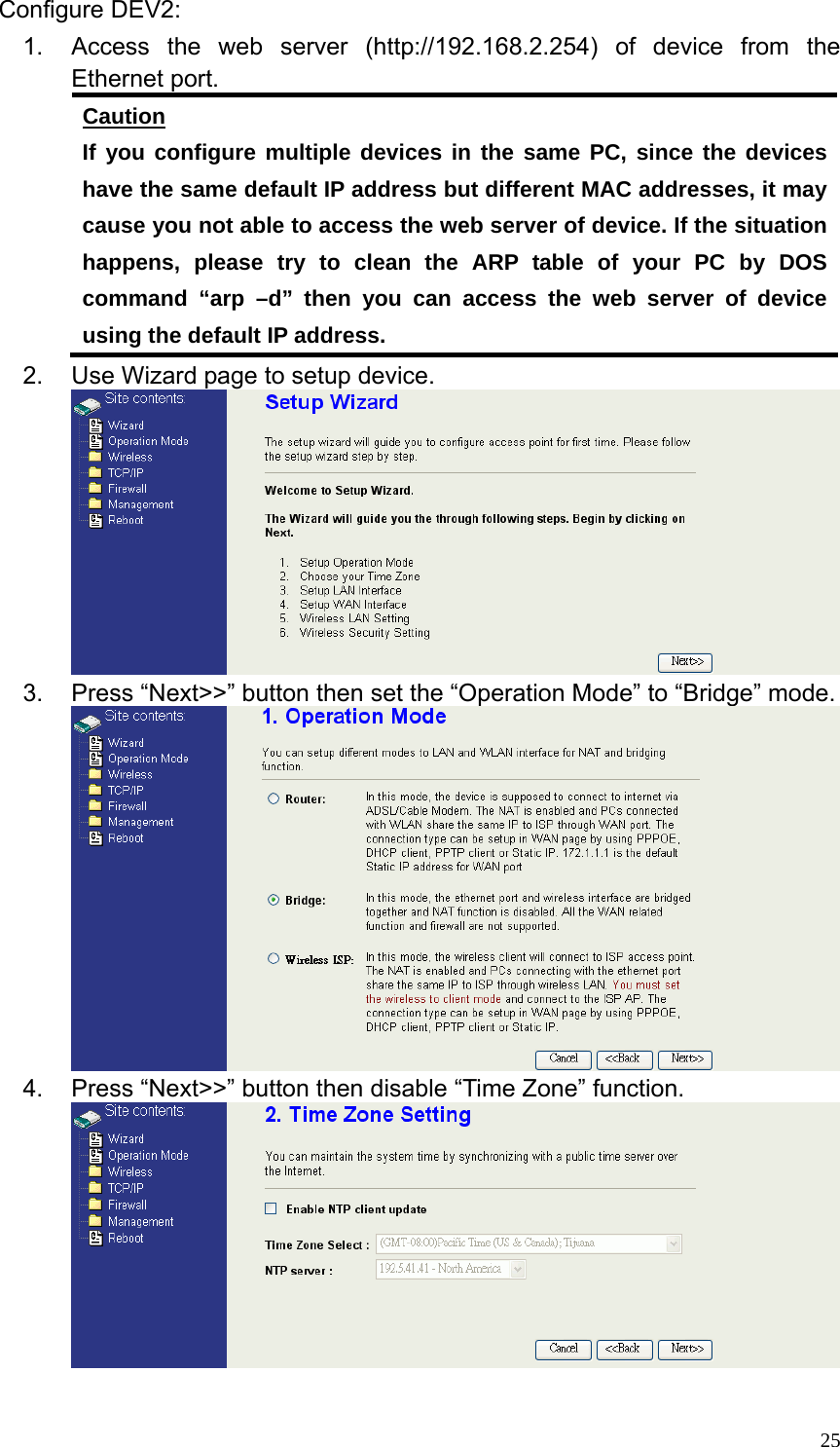  25Configure DEV2: 1.  Access the web server (http://192.168.2.254) of device from the Ethernet port. Caution If you configure multiple devices in the same PC, since the devices have the same default IP address but different MAC addresses, it may cause you not able to access the web server of device. If the situation happens, please try to clean the ARP table of your PC by DOS command “arp –d” then you can access the web server of device using the default IP address. 2.  Use Wizard page to setup device.  3.  Press “Next&gt;&gt;” button then set the “Operation Mode” to “Bridge” mode.  4.  Press “Next&gt;&gt;” button then disable “Time Zone” function.   