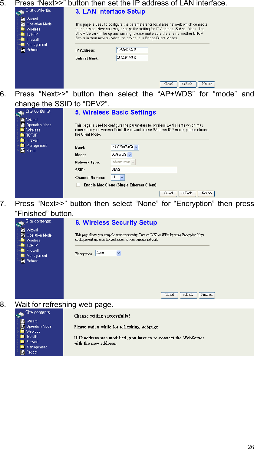  265.  Press “Next&gt;&gt;” button then set the IP address of LAN interface.  6.  Press “Next&gt;&gt;” button then select the “AP+WDS” for “mode” and change the SSID to “DEV2”.  7.  Press “Next&gt;&gt;” button then select “None” for “Encryption” then press “Finished” button.  8.  Wait for refreshing web page.          