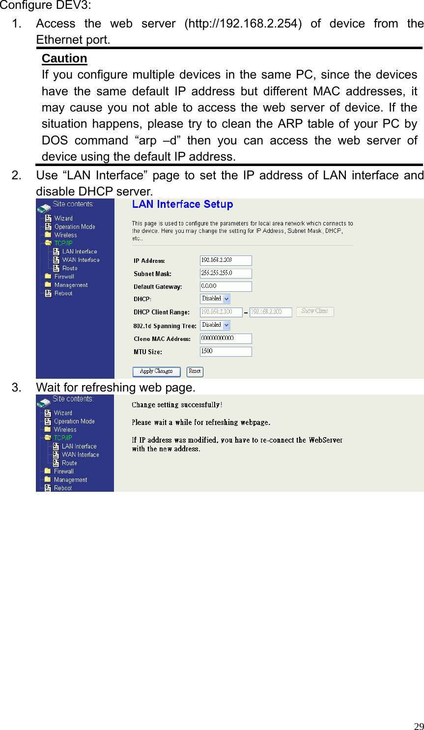  29Configure DEV3: 1.  Access the web server (http://192.168.2.254) of device from the Ethernet port. Caution If you configure multiple devices in the same PC, since the devices have the same default IP address but different MAC addresses, it may cause you not able to access the web server of device. If the situation happens, please try to clean the ARP table of your PC by DOS command “arp –d” then you can access the web server of device using the default IP address. 2.  Use “LAN Interface” page to set the IP address of LAN interface and disable DHCP server.  3.  Wait for refreshing web page.               