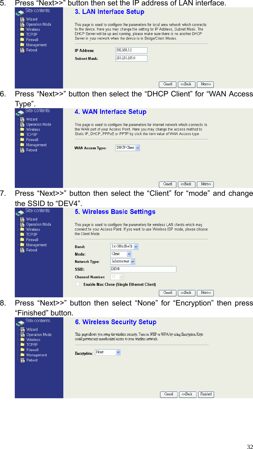  325.  Press “Next&gt;&gt;” button then set the IP address of LAN interface.  6.  Press “Next&gt;&gt;” button then select the “DHCP Client” for “WAN Access Type”.  7.  Press “Next&gt;&gt;” button then select the “Client” for “mode” and change the SSID to “DEV4”.  8.  Press “Next&gt;&gt;” button then select “None” for “Encryption” then press “Finished” button.     