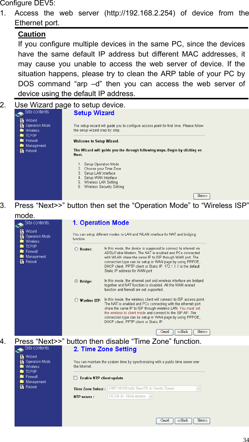  34Configure DEV5: 1.  Access the web server (http://192.168.2.254) of device from the Ethernet port. Caution If you configure multiple devices in the same PC, since the devices have the same default IP address but different MAC addresses, it may cause you unable to access the web server of device. If the situation happens, please try to clean the ARP table of your PC by DOS command “arp –d” then you can access the web server of device using the default IP address. 2.  Use Wizard page to setup device.  3.  Press “Next&gt;&gt;” button then set the “Operation Mode” to “Wireless ISP” mode.  4.  Press “Next&gt;&gt;” button then disable “Time Zone” function.  
