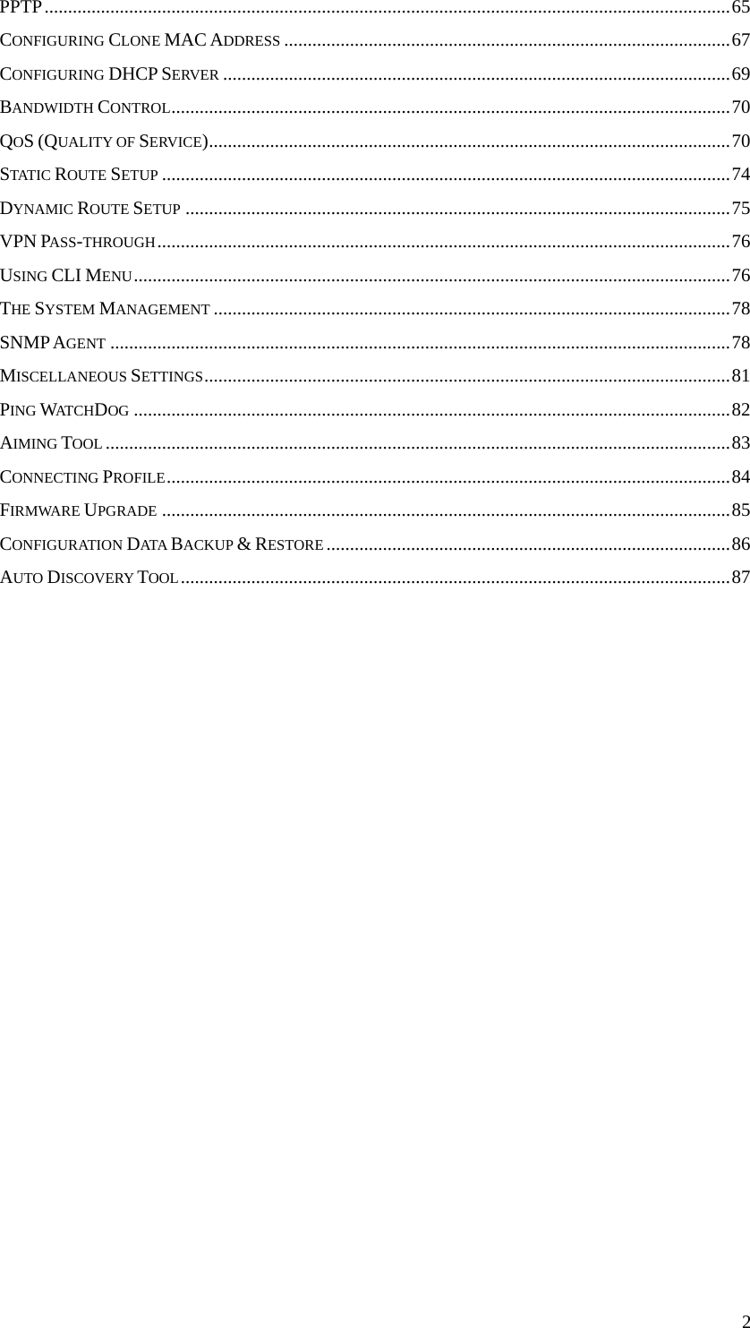  2PPTP..................................................................................................................................................65 CONFIGURING CLONE MAC ADDRESS ...............................................................................................67 CONFIGURING DHCP SERVER ............................................................................................................69 BANDWIDTH CONTROL.......................................................................................................................70 QOS (QUALITY OF SERVICE)...............................................................................................................70 STATIC ROUTE SETUP .........................................................................................................................74 DYNAMIC ROUTE SETUP ....................................................................................................................75 VPN PASS-THROUGH..........................................................................................................................76 USING CLI MENU...............................................................................................................................76 THE SYSTEM MANAGEMENT ..............................................................................................................78 SNMP AGENT ....................................................................................................................................78 MISCELLANEOUS SETTINGS................................................................................................................81 PING WATCHDOG ...............................................................................................................................82 AIMING TOOL .....................................................................................................................................83 CONNECTING PROFILE........................................................................................................................84 FIRMWARE UPGRADE .........................................................................................................................85 CONFIGURATION DATA  BACKUP &amp; RESTORE ......................................................................................86 AUTO DISCOVERY TOOL.....................................................................................................................87                     