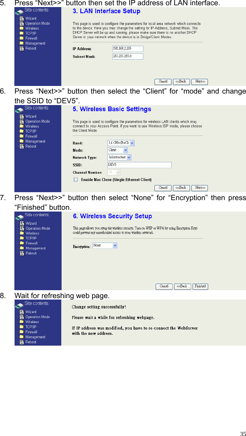 355.  Press “Next&gt;&gt;” button then set the IP address of LAN interface.  6.  Press “Next&gt;&gt;” button then select the “Client” for “mode” and change the SSID to “DEV5”.  7.  Press “Next&gt;&gt;” button then select “None” for “Encryption” then press “Finished” button.  8.  Wait for refreshing web page.          
