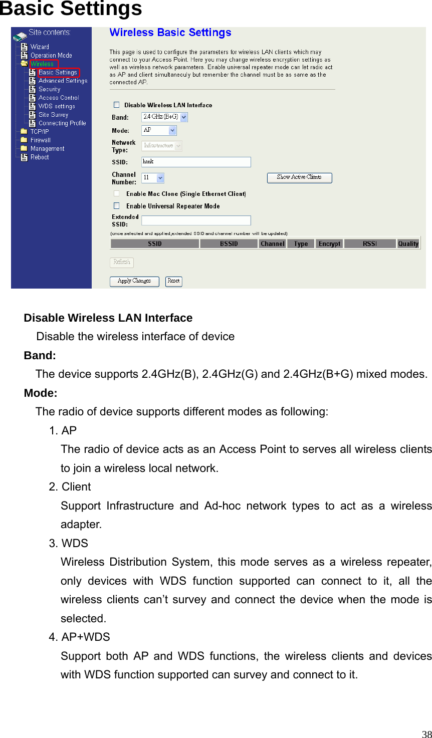  38Basic Settings     Disable Wireless LAN Interface Disable the wireless interface of device Band:   The device supports 2.4GHz(B), 2.4GHz(G) and 2.4GHz(B+G) mixed modes. Mode:   The radio of device supports different modes as following: 1. AP The radio of device acts as an Access Point to serves all wireless clients to join a wireless local network. 2. Client Support Infrastructure and Ad-hoc network types to act as a wireless adapter. 3. WDS Wireless Distribution System, this mode serves as a wireless repeater, only devices with WDS function supported can connect to it, all the wireless clients can’t survey and connect the device when the mode is selected. 4. AP+WDS Support both AP and WDS functions, the wireless clients and devices with WDS function supported can survey and connect to it.  