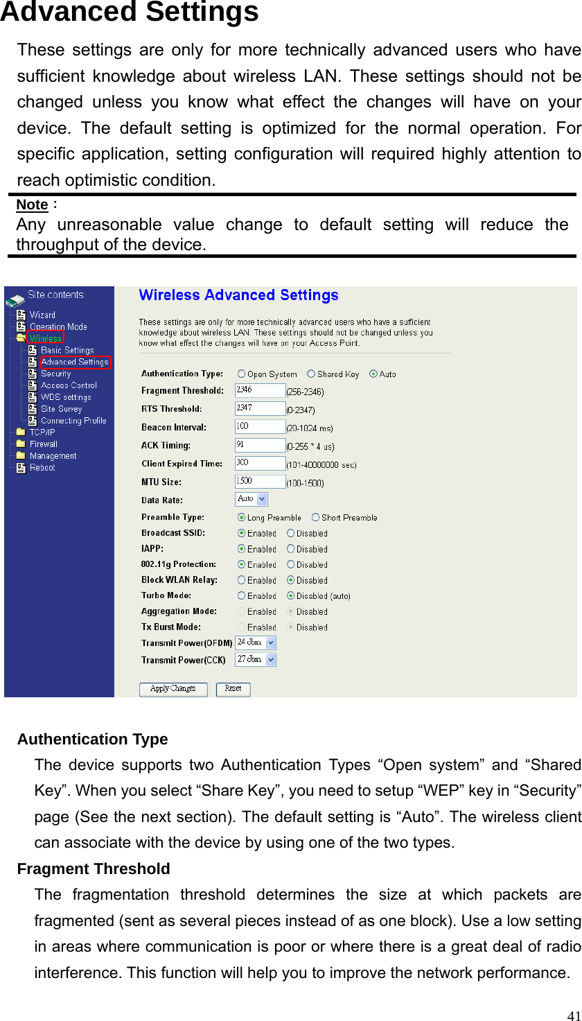  41Advanced Settings These settings are only for more technically advanced users who have sufficient knowledge about wireless LAN. These settings should not be changed unless you know what effect the changes will have on your device. The default setting is optimized for the normal operation. For specific application, setting configuration will required highly attention to reach optimistic condition. Note： Any unreasonable value change to default setting will reduce the throughput of the device.        Authentication Type The device supports two Authentication Types “Open system” and “Shared Key”. When you select “Share Key”, you need to setup “WEP” key in “Security” page (See the next section). The default setting is “Auto”. The wireless client can associate with the device by using one of the two types. Fragment Threshold The fragmentation threshold determines the size at which packets are fragmented (sent as several pieces instead of as one block). Use a low setting in areas where communication is poor or where there is a great deal of radio interference. This function will help you to improve the network performance. 