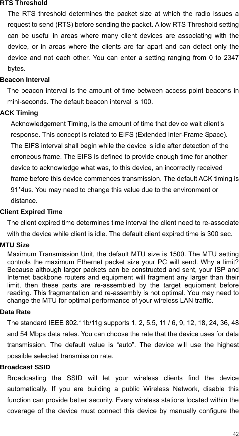  42RTS Threshold The RTS threshold determines the packet size at which the radio issues a request to send (RTS) before sending the packet. A low RTS Threshold setting can be useful in areas where many client devices are associating with the device, or in areas where the clients are far apart and can detect only the device and not each other. You can enter a setting ranging from 0 to 2347 bytes. Beacon Interval The beacon interval is the amount of time between access point beacons in mini-seconds. The default beacon interval is 100. ACK Timing Acknowledgement Timing, is the amount of time that device wait client’s response. This concept is related to EIFS (Extended Inter-Frame Space). The EIFS interval shall begin while the device is idle after detection of the erroneous frame. The EIFS is defined to provide enough time for another device to acknowledge what was, to this device, an incorrectly received frame before this device commences transmission. The default ACK timing is 91*4us. You may need to change this value due to the environment or distance.  Client Expired Time The client expired time determines time interval the client need to re-associate with the device while client is idle. The default client expired time is 300 sec.   MTU Size Maximum Transmission Unit, the default MTU size is 1500. The MTU setting controls the maximum Ethernet packet size your PC will send. Why a limit? Because although larger packets can be constructed and sent, your ISP and Internet backbone routers and equipment will fragment any larger than their limit, then these parts are re-assembled by the target equipment before reading. This fragmentation and re-assembly is not optimal. You may need to change the MTU for optimal performance of your wireless LAN traffic. Data Rate The standard IEEE 802.11b/11g supports 1, 2, 5.5, 11 / 6, 9, 12, 18, 24, 36, 48 and 54 Mbps data rates. You can choose the rate that the device uses for data transmission. The default value is “auto”. The device will use the highest possible selected transmission rate. Broadcast SSID Broadcasting the SSID will let your wireless clients find the device automatically. If you are building a public Wireless Network, disable this function can provide better security. Every wireless stations located within the coverage of the device must connect this device by manually configure the 