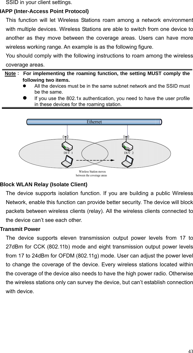  43SSID in your client settings. IAPP (Inter-Access Point Protocol) This function will let Wireless Stations roam among a network environment with multiple devices. Wireless Stations are able to switch from one device to another as they move between the coverage areas. Users can have more wireless working range. An example is as the following figure. You should comply with the following instructions to roam among the wireless coverage areas. Note： For implementing the roaming function, the setting MUST comply the following two items. z  All the devices must be in the same subnet network and the SSID must be the same. z If you use the 802.1x authentication, you need to have the user profile in these devices for the roaming station.   Block WLAN Relay (Isolate Client) The device supports isolation function. If you are building a public Wireless Network, enable this function can provide better security. The device will block packets between wireless clients (relay). All the wireless clients connected to the device can’t see each other. Transmit Power The device supports eleven transmission output power levels from 17 to 27dBm for CCK (802.11b) mode and eight transmission output power levels from 17 to 24dBm for OFDM (802.11g) mode. User can adjust the power level to change the coverage of the device. Every wireless stations located within the coverage of the device also needs to have the high power radio. Otherwise the wireless stations only can survey the device, but can’t establish connection with device.    