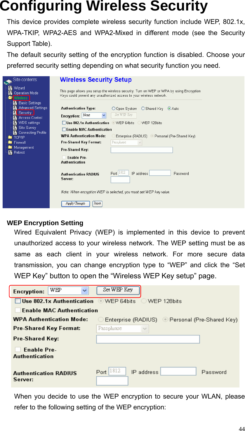  44Configuring Wireless Security This device provides complete wireless security function include WEP, 802.1x, WPA-TKIP, WPA2-AES and WPA2-Mixed in different mode (see the Security Support Table). The default security setting of the encryption function is disabled. Choose your preferred security setting depending on what security function you need.      WEP Encryption Setting Wired Equivalent Privacy (WEP) is implemented in this device to prevent unauthorized access to your wireless network. The WEP setting must be as same as each client in your wireless network. For more secure data transmission, you can change encryption type to “WEP” and click the “Set WEP Key” button to open the “Wireless WEP Key setup” page.         When you decide to use the WEP encryption to secure your WLAN, please refer to the following setting of the WEP encryption: 