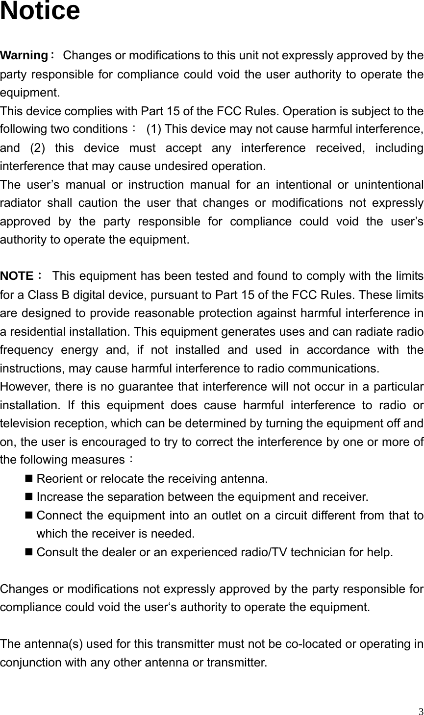  3Notice Warning：  Changes or modifications to this unit not expressly approved by the party responsible for compliance could void the user authority to operate the equipment. This device complies with Part 15 of the FCC Rules. Operation is subject to the following two conditions：  (1) This device may not cause harmful interference, and (2) this device must accept any interference received, including interference that may cause undesired operation. The user’s manual or instruction manual for an intentional or unintentional radiator shall caution the user that changes or modifications not expressly approved by the party responsible for compliance could void the user’s authority to operate the equipment.  NOTE：  This equipment has been tested and found to comply with the limits for a Class B digital device, pursuant to Part 15 of the FCC Rules. These limits are designed to provide reasonable protection against harmful interference in a residential installation. This equipment generates uses and can radiate radio frequency energy and, if not installed and used in accordance with the instructions, may cause harmful interference to radio communications. However, there is no guarantee that interference will not occur in a particular installation. If this equipment does cause harmful interference to radio or television reception, which can be determined by turning the equipment off and on, the user is encouraged to try to correct the interference by one or more of the following measures：  Reorient or relocate the receiving antenna.  Increase the separation between the equipment and receiver.  Connect the equipment into an outlet on a circuit different from that to which the receiver is needed.  Consult the dealer or an experienced radio/TV technician for help.  Changes or modifications not expressly approved by the party responsible for compliance could void the user‘s authority to operate the equipment.  The antenna(s) used for this transmitter must not be co-located or operating in conjunction with any other antenna or transmitter.  