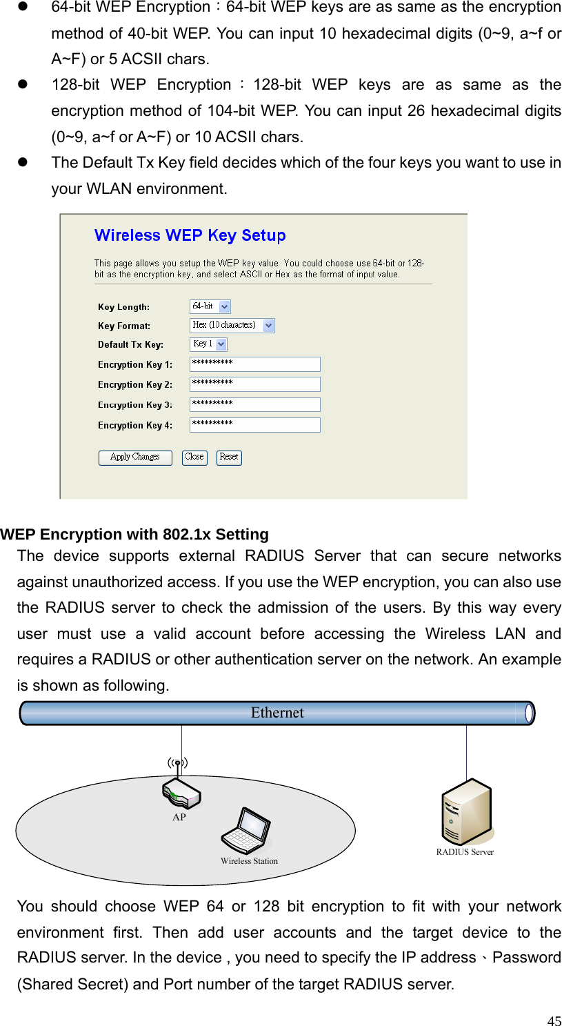  45z 64-bit WEP Encryption：64-bit WEP keys are as same as the encryption method of 40-bit WEP. You can input 10 hexadecimal digits (0~9, a~f or A~F) or 5 ACSII chars. z  128-bit WEP Encryption ：128-bit WEP keys are as same as the encryption method of 104-bit WEP. You can input 26 hexadecimal digits (0~9, a~f or A~F) or 10 ACSII chars. z  The Default Tx Key field decides which of the four keys you want to use in your WLAN environment.  WEP Encryption with 802.1x Setting The device supports external RADIUS Server that can secure networks against unauthorized access. If you use the WEP encryption, you can also use the RADIUS server to check the admission of the users. By this way every user must use a valid account before accessing the Wireless LAN and requires a RADIUS or other authentication server on the network. An example is shown as following.        You should choose WEP 64 or 128 bit encryption to fit with your network environment first. Then add user accounts and the target device to the RADIUS server. In the device , you need to specify the IP address、Password (Shared Secret) and Port number of the target RADIUS server. 
