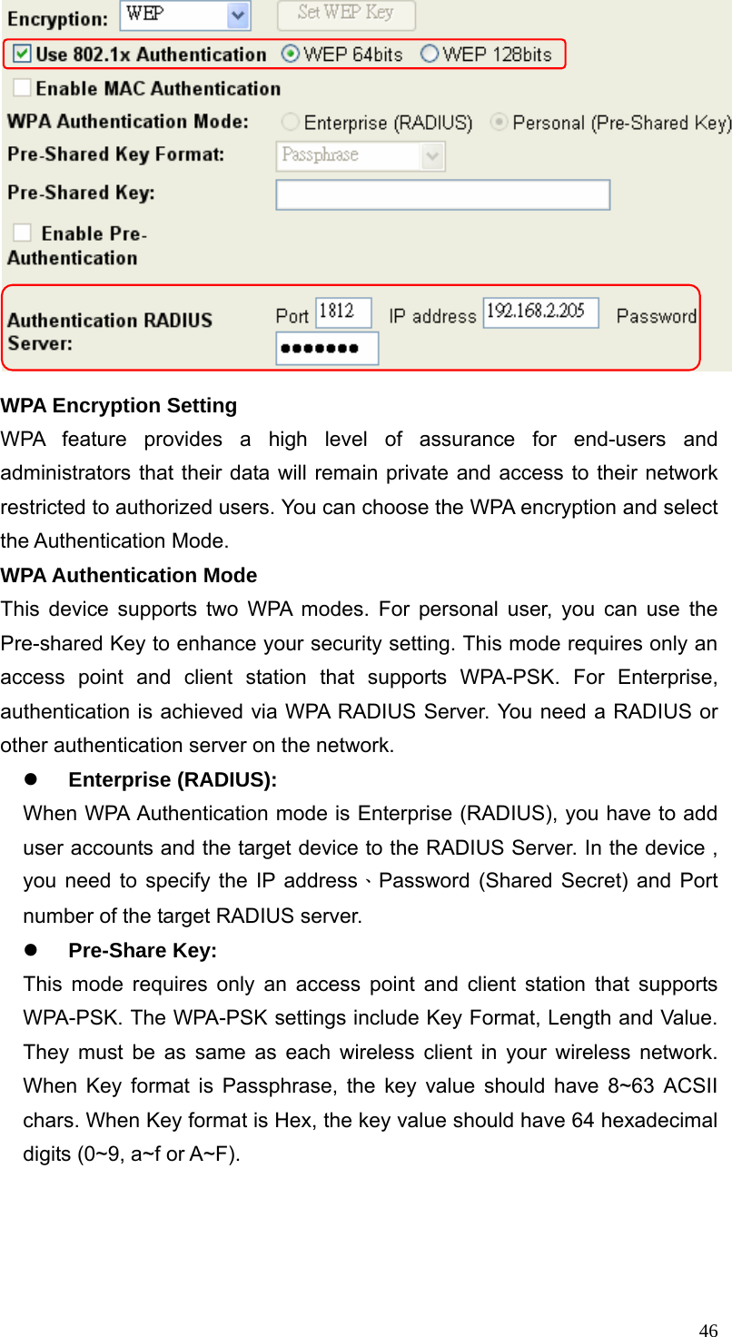  46 WPA Encryption Setting WPA feature provides a high level of assurance for end-users and administrators that their data will remain private and access to their network restricted to authorized users. You can choose the WPA encryption and select the Authentication Mode. WPA Authentication Mode This device supports two WPA modes. For personal user, you can use the Pre-shared Key to enhance your security setting. This mode requires only an access point and client station that supports WPA-PSK. For Enterprise, authentication is achieved via WPA RADIUS Server. You need a RADIUS or other authentication server on the network. z Enterprise (RADIUS): When WPA Authentication mode is Enterprise (RADIUS), you have to add user accounts and the target device to the RADIUS Server. In the device , you need to specify the IP address、Password (Shared Secret) and Port number of the target RADIUS server. z Pre-Share Key: This mode requires only an access point and client station that supports WPA-PSK. The WPA-PSK settings include Key Format, Length and Value. They must be as same as each wireless client in your wireless network. When Key format is Passphrase, the key value should have 8~63 ACSII chars. When Key format is Hex, the key value should have 64 hexadecimal digits (0~9, a~f or A~F).  