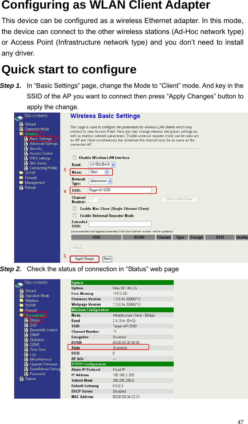  47Configuring as WLAN Client Adapter This device can be configured as a wireless Ethernet adapter. In this mode, the device can connect to the other wireless stations (Ad-Hoc network type) or Access Point (Infrastructure network type) and you don’t need to install any driver.  Quick start to configure Step 1.  In “Basic Settings” page, change the Mode to “Client” mode. And key in the SSID of the AP you want to connect then press “Apply Changes” button to apply the change.    Step 2.  Check the status of connection in “Status” web page  1  2 3  4      5 