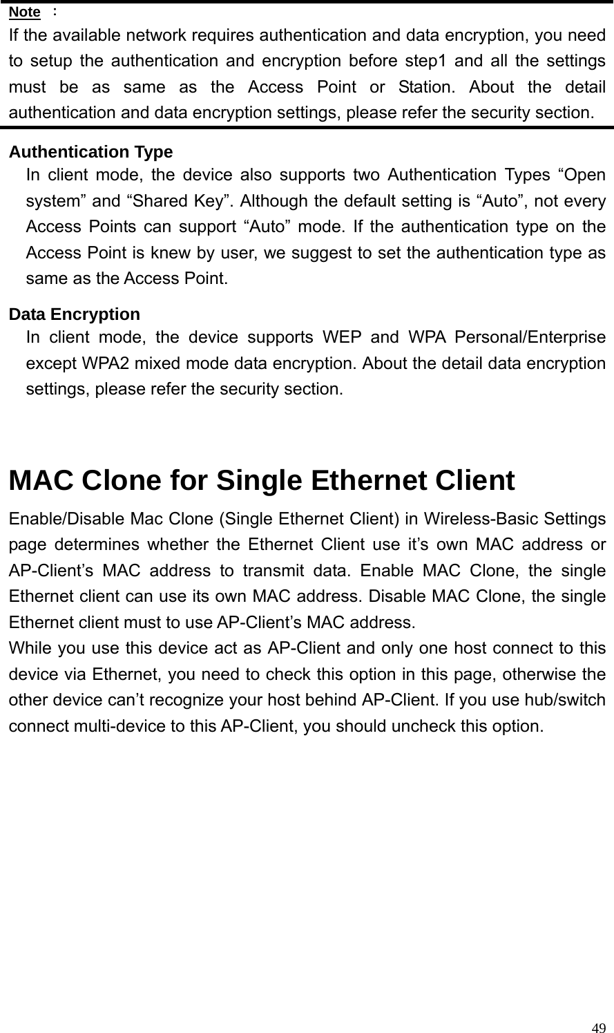  49Note ： If the available network requires authentication and data encryption, you need to setup the authentication and encryption before step1 and all the settings must be as same as the Access Point or Station. About the detail authentication and data encryption settings, please refer the security section. Authentication Type In client mode, the device also supports two Authentication Types “Open system” and “Shared Key”. Although the default setting is “Auto”, not every Access Points can support “Auto” mode. If the authentication type on the Access Point is knew by user, we suggest to set the authentication type as same as the Access Point. Data Encryption In client mode, the device supports WEP and WPA Personal/Enterprise except WPA2 mixed mode data encryption. About the detail data encryption settings, please refer the security section.   MAC Clone for Single Ethernet Client Enable/Disable Mac Clone (Single Ethernet Client) in Wireless-Basic Settings page determines whether the Ethernet Client use it’s own MAC address or AP-Client’s MAC address to transmit data. Enable MAC Clone, the single Ethernet client can use its own MAC address. Disable MAC Clone, the single Ethernet client must to use AP-Client’s MAC address.   While you use this device act as AP-Client and only one host connect to this device via Ethernet, you need to check this option in this page, otherwise the other device can’t recognize your host behind AP-Client. If you use hub/switch connect multi-device to this AP-Client, you should uncheck this option. 