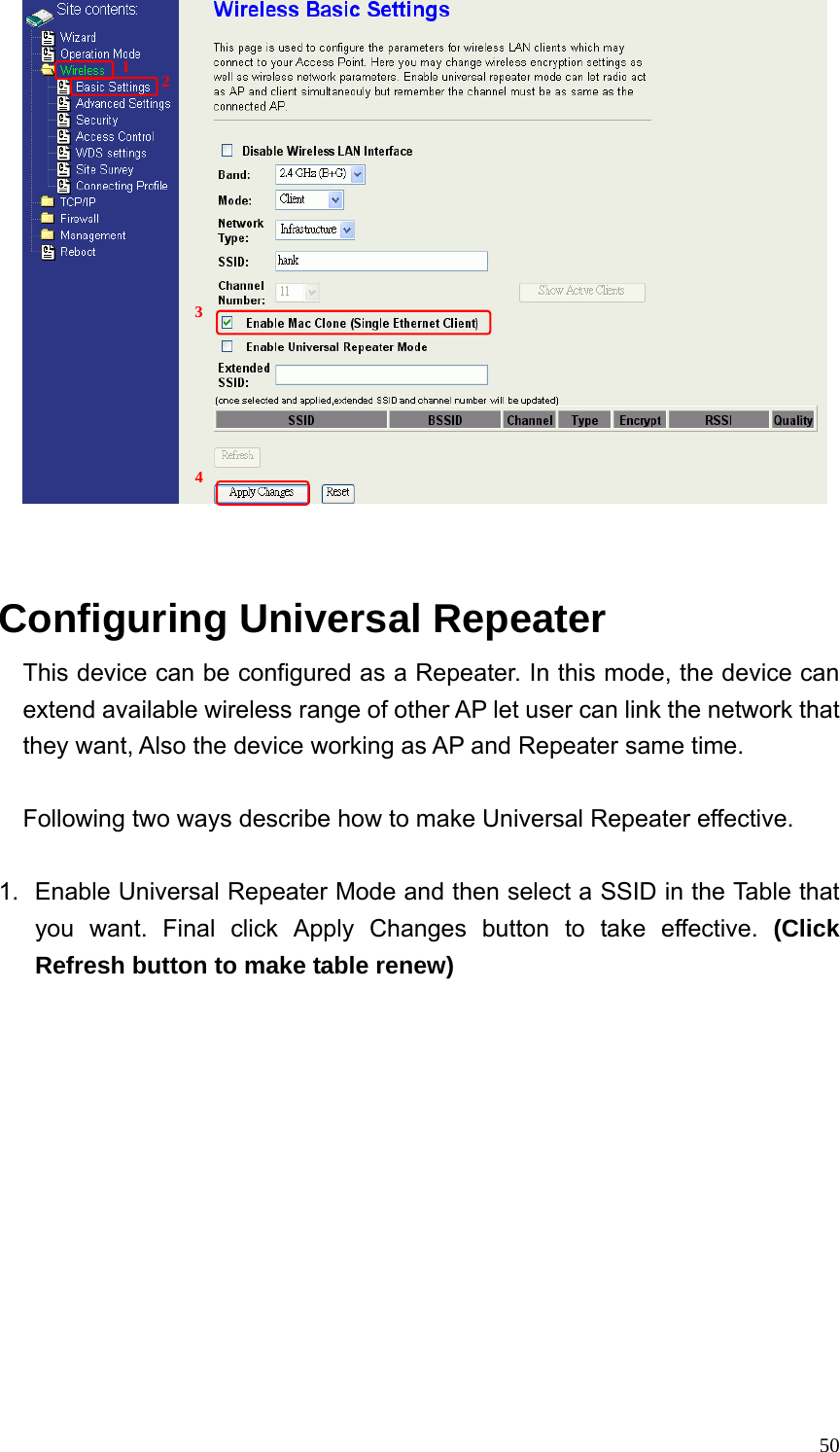  50   Configuring Universal Repeater This device can be configured as a Repeater. In this mode, the device can extend available wireless range of other AP let user can link the network that they want, Also the device working as AP and Repeater same time.  Following two ways describe how to make Universal Repeater effective.  1.  Enable Universal Repeater Mode and then select a SSID in the Table that you want. Final click Apply Changes button to take effective. (Click Refresh button to make table renew) 1  2 3 4 