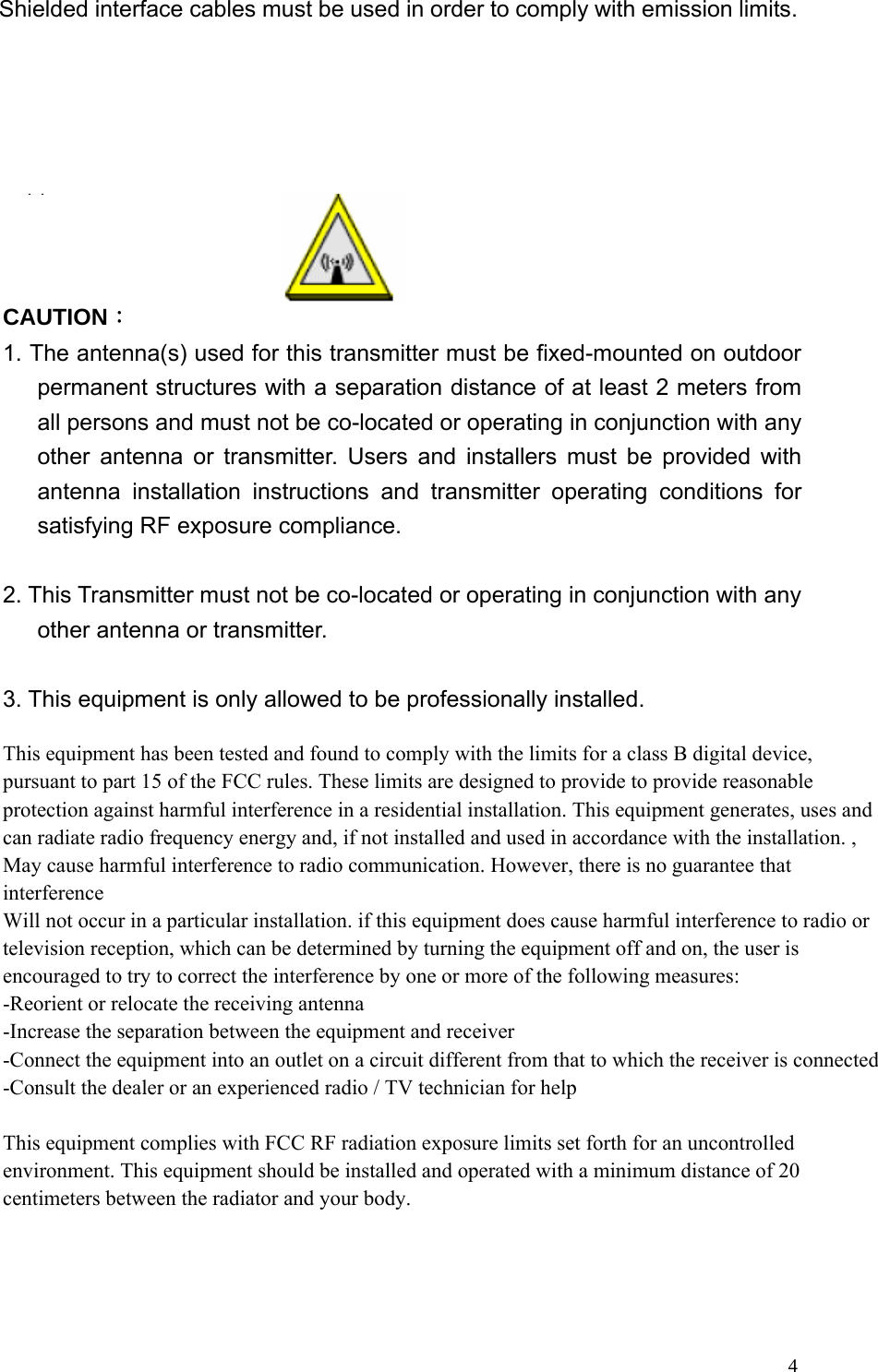 4Shielded interface cables must be used in order to comply with emission limits.  This EUT is incompliance with SAR for general population /uncontrolled exposure limits in ANSI/IEEE C95.1-1999 and had been tested in accordance with the measurement methods and procedures specified in OET Bulletin 65 Supplement C.   CAUTION： 1. The antenna(s) used for this transmitter must be fixed-mounted on outdoor permanent structures with a separation distance of at least 2 meters from all persons and must not be co-located or operating in conjunction with any other antenna or transmitter. Users and installers must be provided with antenna installation instructions and transmitter operating conditions for satisfying RF exposure compliance.  2. This Transmitter must not be co-located or operating in conjunction with any other antenna or transmitter.  3. This equipment is only allowed to be professionally installed.             This equipment has been tested and found to comply with the limits for a class B digital device, pursuant to part 15 of the FCC rules. These limits are designed to provide to provide reasonable protection against harmful interference in a residential installation. This equipment generates, uses and can radiate radio frequency energy and, if not installed and used in accordance with the installation. , May cause harmful interference to radio communication. However, there is no guarantee that interferenceWill not occur in a particular installation. if this equipment does cause harmful interference to radio or television reception, which can be determined by turning the equipment off and on, the user is encouraged to try to correct the interference by one or more of the following measures:-Reorient or relocate the receiving antenna-Increase the separation between the equipment and receiver-Connect the equipment into an outlet on a circuit different from that to which the receiver is connected-Consult the dealer or an experienced radio / TV technician for helpThis equipment complies with FCC RF radiation exposure limits set forth for an uncontrolled environment. This equipment should be installed and operated with a minimum distance of 20 centimeters between the radiator and your body. 