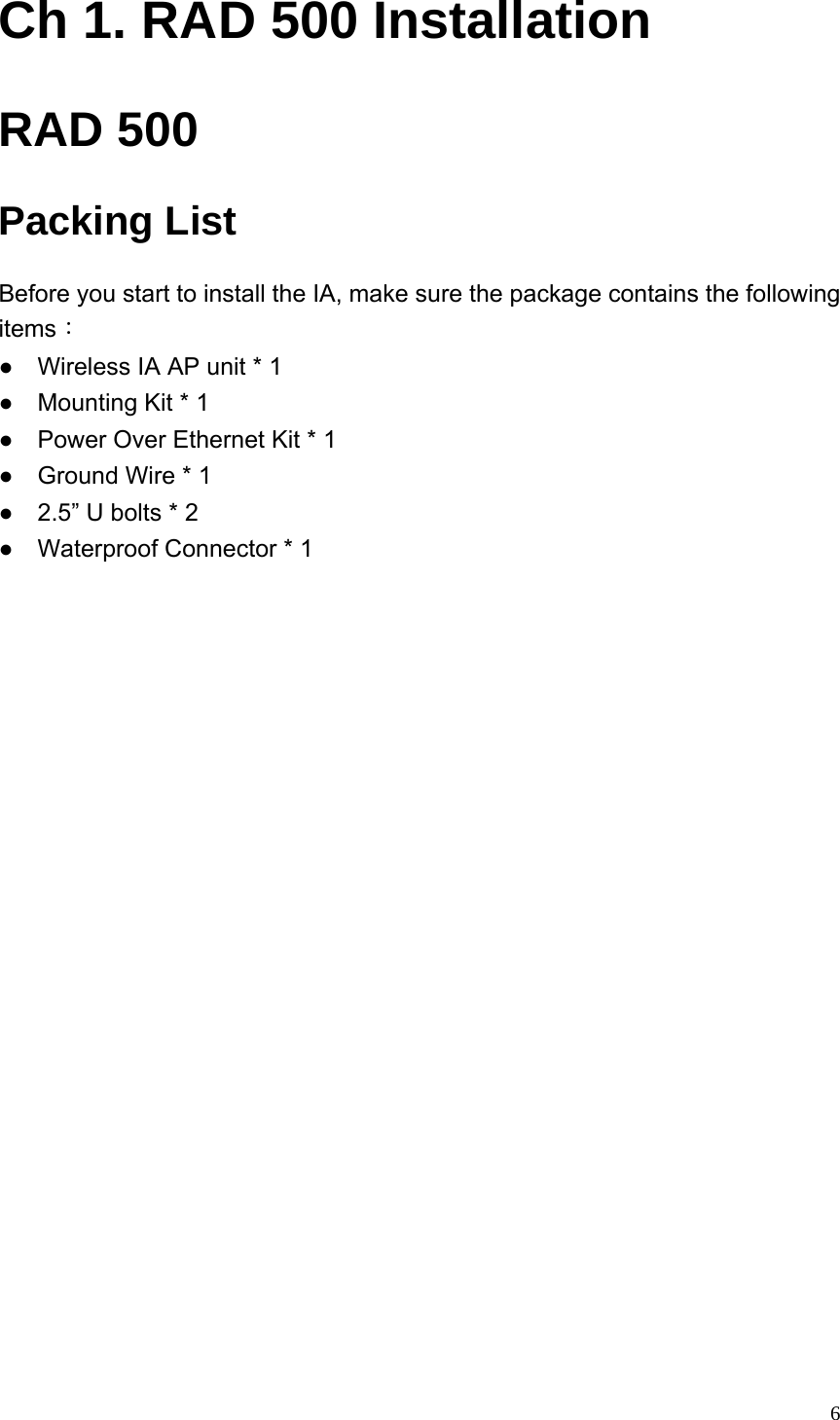  6Ch 1. RAD 500 Installation RAD 500Packing List Before you start to install the IA, make sure the package contains the following items： ●    Wireless IA AP unit * 1 ●    Mounting Kit * 1 ●    Power Over Ethernet Kit * 1 ●    Ground Wire * 1   ●  2.5” U bolts * 2   ●    Waterproof Connector * 1    