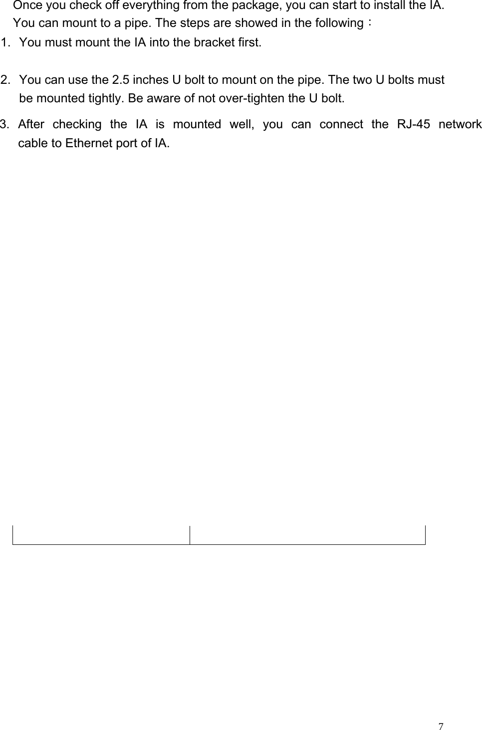  Once you check off everything from the package, you can start to install the IA. You can mount to a pipe. The steps are showed in the following： 1.  You must mount the IA into the bracket first.  2.  You can use the 2.5 inches U bolt to mount on the pipe. The two U bolts must be mounted tightly. Be aware of not over-tighten the U bolt.      7  3. After checking the IA is mounted well, you can connect the RJ-45 network cable to Ethernet port of IA.        