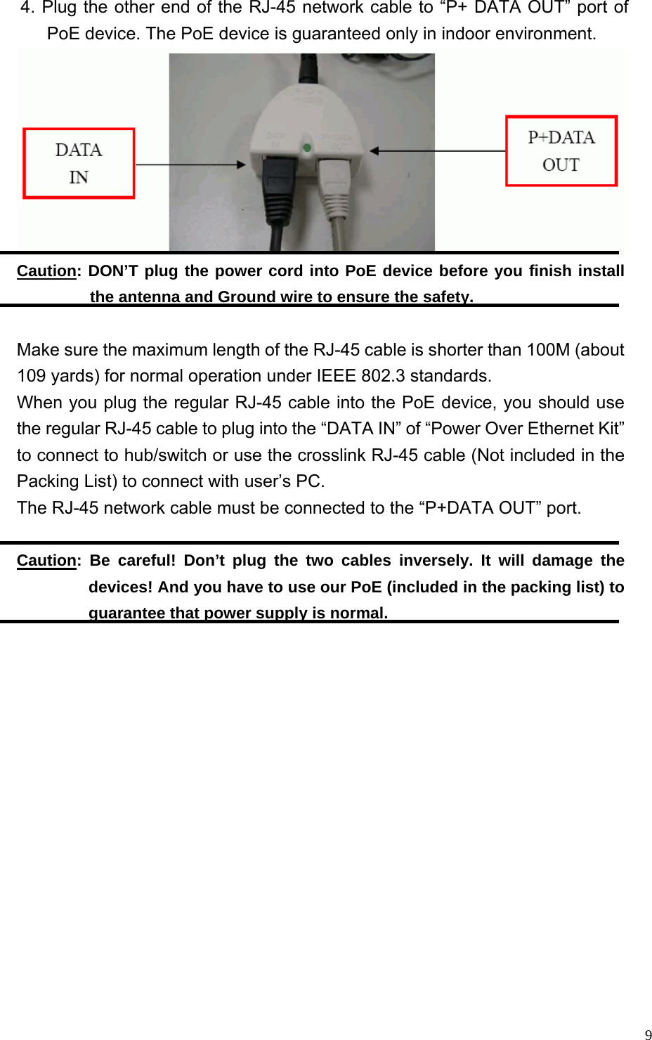  9    4. Plug the other end of the RJ-45 network cable to “P+ DATA OUT” port of PoE device. The PoE device is guaranteed only in indoor environment.  Caution: DON’T plug the power cord into PoE device before you finish install the antenna and Ground wire to ensure the safety.  Make sure the maximum length of the RJ-45 cable is shorter than 100M (about 109 yards) for normal operation under IEEE 802.3 standards. When you plug the regular RJ-45 cable into the PoE device, you should use the regular RJ-45 cable to plug into the “DATA IN” of “Power Over Ethernet Kit” to connect to hub/switch or use the crosslink RJ-45 cable (Not included in the Packing List) to connect with user’s PC. The RJ-45 network cable must be connected to the “P+DATA OUT” port.  Caution: Be careful! Don’t plug the two cables inversely. It will damage the devices! And you have to use our PoE (included in the packing list) to guarantee that power supply is normal.  