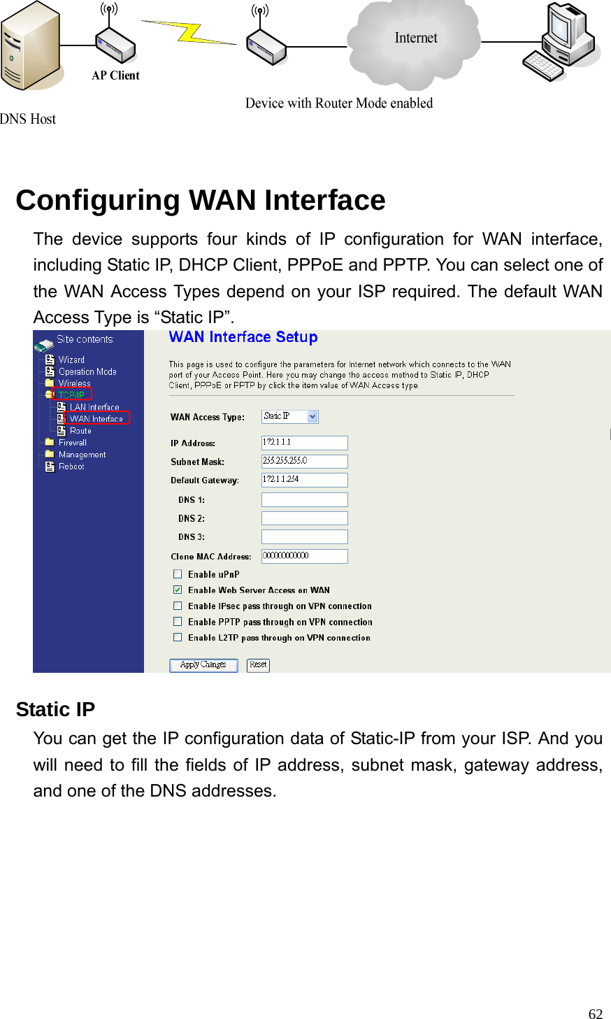  62    Configuring WAN Interface The device supports four kinds of IP configuration for WAN interface, including Static IP, DHCP Client, PPPoE and PPTP. You can select one of the WAN Access Types depend on your ISP required. The default WAN Access Type is “Static IP”.     Static IP You can get the IP configuration data of Static-IP from your ISP. And you will need to fill the fields of IP address, subnet mask, gateway address, and one of the DNS addresses. 