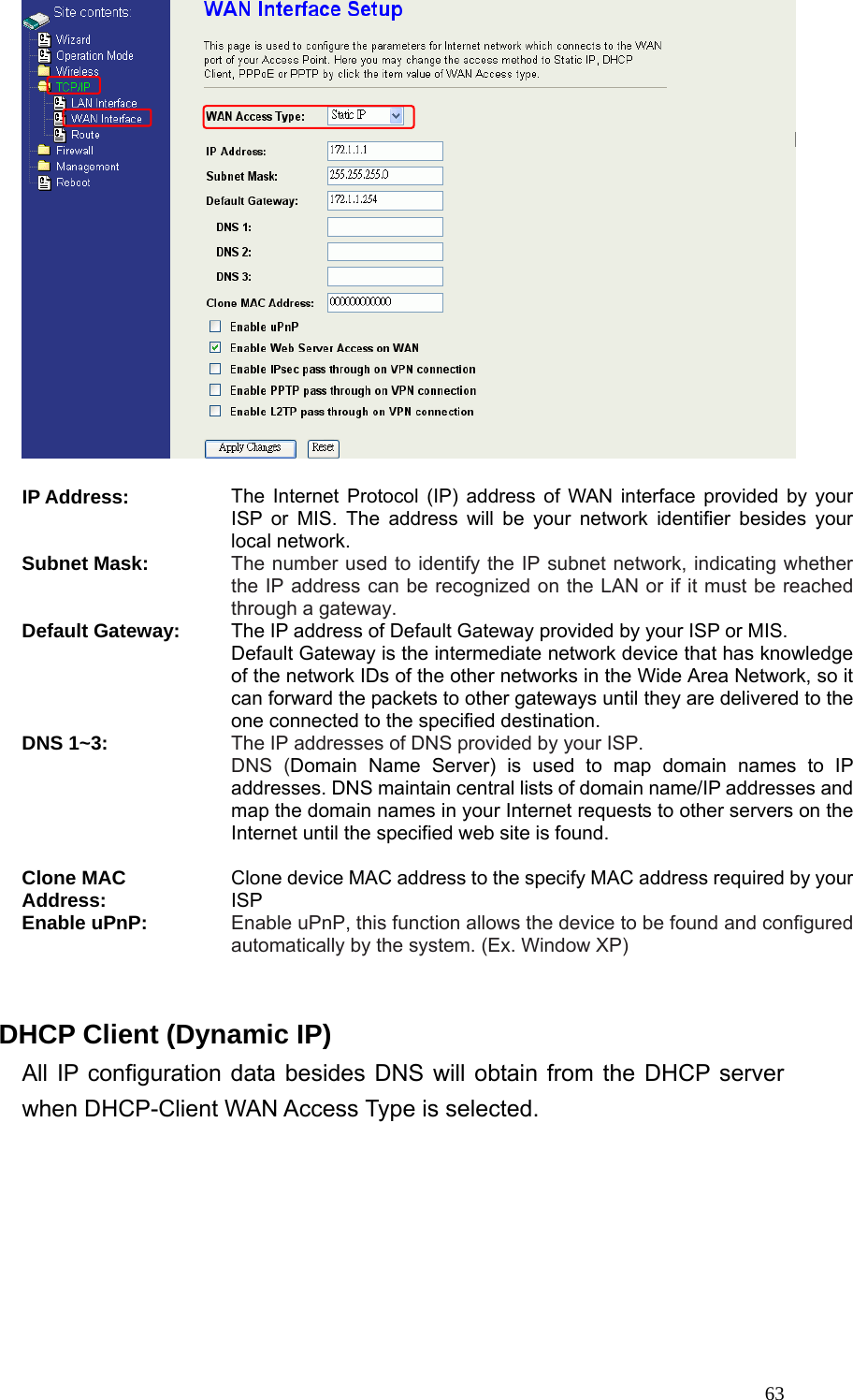  63  IP Address: The Internet Protocol (IP) address of WAN interface provided by your ISP or MIS. The address will be your network identifier besides your local network. Subnet Mask: The number used to identify the IP subnet network, indicating whether the IP address can be recognized on the LAN or if it must be reached through a gateway. Default Gateway: The IP address of Default Gateway provided by your ISP or MIS. Default Gateway is the intermediate network device that has knowledge of the network IDs of the other networks in the Wide Area Network, so it can forward the packets to other gateways until they are delivered to the one connected to the specified destination. DNS 1~3: The IP addresses of DNS provided by your ISP.   DNS (Domain Name Server) is used to map domain names to IP addresses. DNS maintain central lists of domain name/IP addresses and map the domain names in your Internet requests to other servers on the Internet until the specified web site is found.  Clone MAC Address: Clone device MAC address to the specify MAC address required by your ISP Enable uPnP: Enable uPnP, this function allows the device to be found and configured automatically by the system. (Ex. Window XP)  DHCP Client (Dynamic IP) All IP configuration data besides DNS will obtain from the DHCP server when DHCP-Client WAN Access Type is selected.   