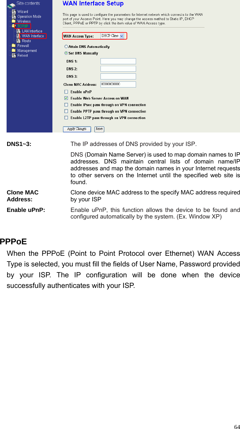  64  DNS1~3: The IP addresses of DNS provided by your ISP. DNS (Domain Name Server) is used to map domain names to IP addresses. DNS maintain central lists of domain name/IP addresses and map the domain names in your Internet requests to other servers on the Internet until the specified web site is found. Clone MAC Address: Clone device MAC address to the specify MAC address required by your ISP Enable uPnP: Enable uPnP, this function allows the device to be found and configured automatically by the system. (Ex. Window XP)  PPPoE When the PPPoE (Point to Point Protocol over Ethernet) WAN Access Type is selected, you must fill the fields of User Name, Password provided by your ISP. The IP configuration will be done when the device successfully authenticates with your ISP. 