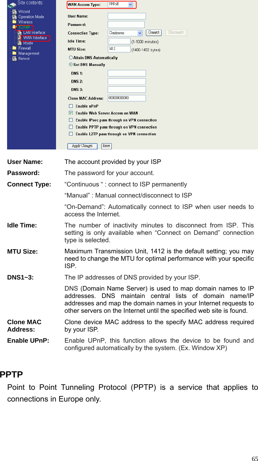  65  User Name: The account provided by your ISP Password: The password for your account. Connect Type: “Continuous “ : connect to ISP permanently “Manual” : Manual connect/disconnect to ISP “On-Demand”: Automatically connect to ISP when user needs to access the Internet. Idle Time: The number of inactivity minutes to disconnect from ISP. This setting is only available when “Connect on Demand” connection type is selected. MTU Size: Maximum Transmission Unit, 1412 is the default setting; you may need to change the MTU for optimal performance with your specific ISP.  DNS1~3: The IP addresses of DNS provided by your ISP.   DNS (Domain Name Server) is used to map domain names to IP addresses. DNS maintain central lists of domain name/IP addresses and map the domain names in your Internet requests to other servers on the Internet until the specified web site is found. Clone MAC Address: Clone device MAC address to the specify MAC address required by your ISP.   Enable UPnP: Enable UPnP, this function allows the device to be found and configured automatically by the system. (Ex. Window XP)  PPTP Point to Point Tunneling Protocol (PPTP) is a service that applies to connections in Europe only. 