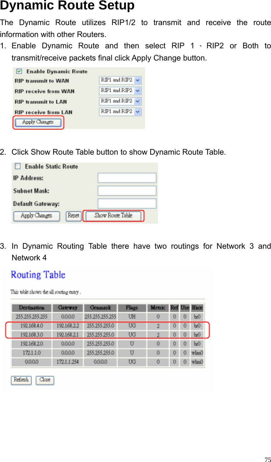  75Dynamic Route Setup The Dynamic Route utilizes RIP1/2 to transmit and receive the route information with other Routers. 1. Enable Dynamic Route and then select RIP 1 、RIP2 or Both to transmit/receive packets final click Apply Change button.   2.  Click Show Route Table button to show Dynamic Route Table.   3.  In Dynamic Routing Table there have two routings for Network 3 and Network 4     