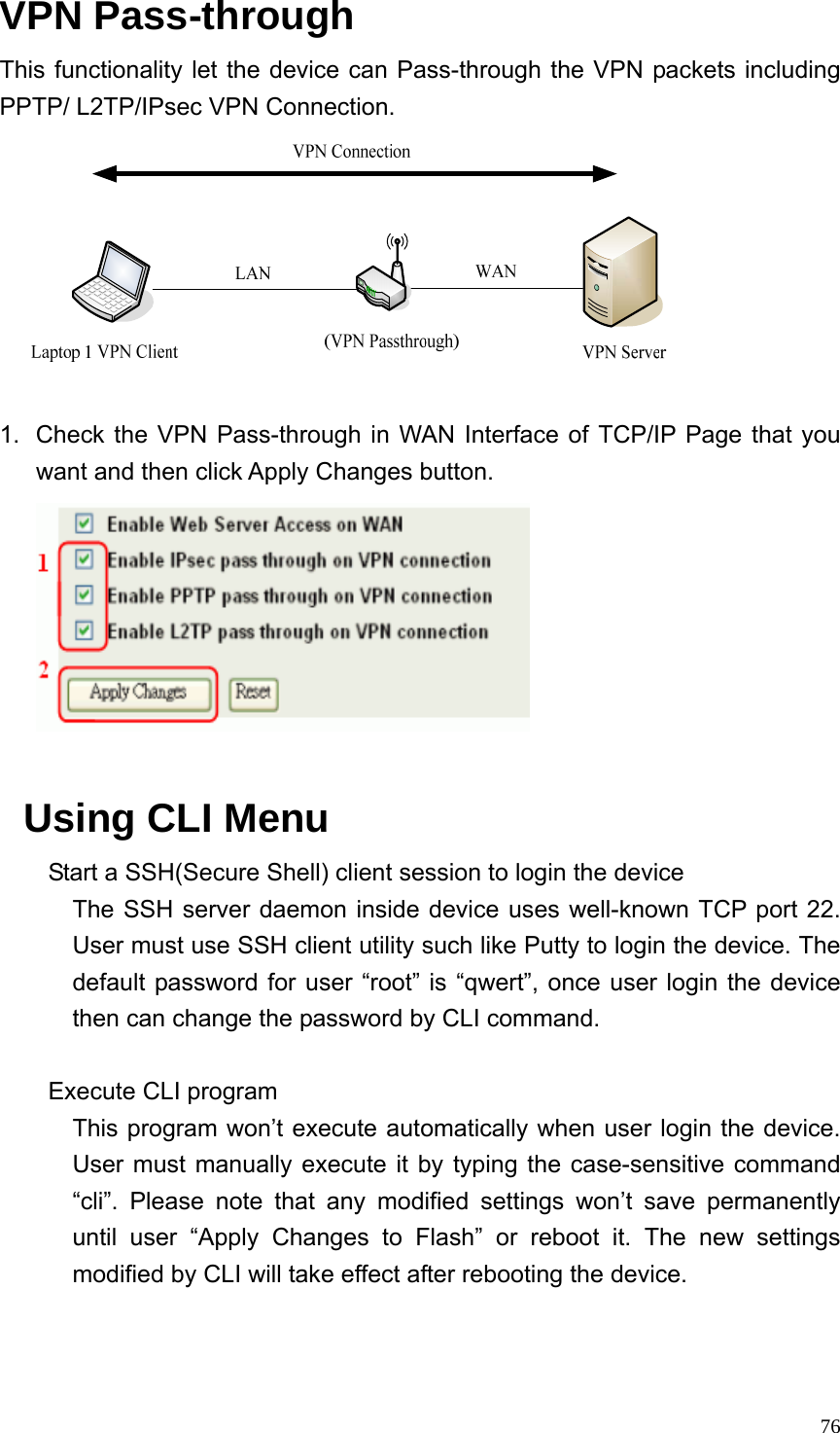  76VPN Pass-through This functionality let the device can Pass-through the VPN packets including PPTP/ L2TP/IPsec VPN Connection.   1.  Check the VPN Pass-through in WAN Interface of TCP/IP Page that you want and then click Apply Changes button.   Using CLI Menu Start a SSH(Secure Shell) client session to login the device The SSH server daemon inside device uses well-known TCP port 22. User must use SSH client utility such like Putty to login the device. The default password for user “root” is “qwert”, once user login the device then can change the password by CLI command.  Execute CLI program This program won’t execute automatically when user login the device. User must manually execute it by typing the case-sensitive command “cli”. Please note that any modified settings won’t save permanently until user “Apply Changes to Flash” or reboot it. The new settings modified by CLI will take effect after rebooting the device.   