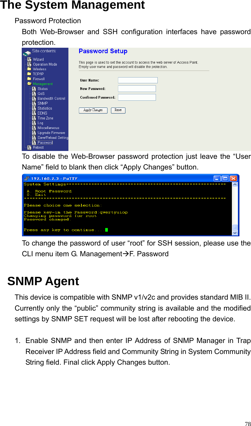  78The System Management Password Protection Both Web-Browser and SSH configuration interfaces have password protection.  To disable the Web-Browser password protection just leave the “User Name” field to blank then click “Apply Changes” button.  To change the password of user “root” for SSH session, please use the CLI menu item G. ManagementÆF. Password  SNMP Agent This device is compatible with SNMP v1/v2c and provides standard MIB II. Currently only the “public” community string is available and the modified settings by SNMP SET request will be lost after rebooting the device.  1.  Enable SNMP and then enter IP Address of SNMP Manager in Trap Receiver IP Address field and Community String in System Community String field. Final click Apply Changes button.  